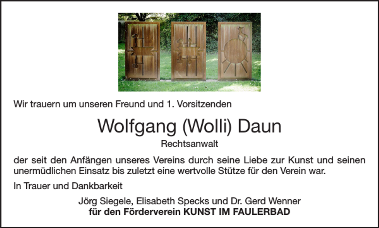 <p>Wir trauern um unseren Freund und 1. Vorsitzenden</p><p>Wolfgang (Wolli) Daun<br />Rechtsanwalt<br />der seit den Anfängen unseres Vereins durch seine Liebe zur Kunst und seinen<br />unermüdlichen Einsatz bis zuletzt eine wertvolle Stütze für den Verein war.<br />In Trauer und Dankbarkeit<br />Jörg Siegele, Elisabeth Specks und Dr. Gerd Wenner<br />für den Förderverein KUNST IM FAULERBAD</p>