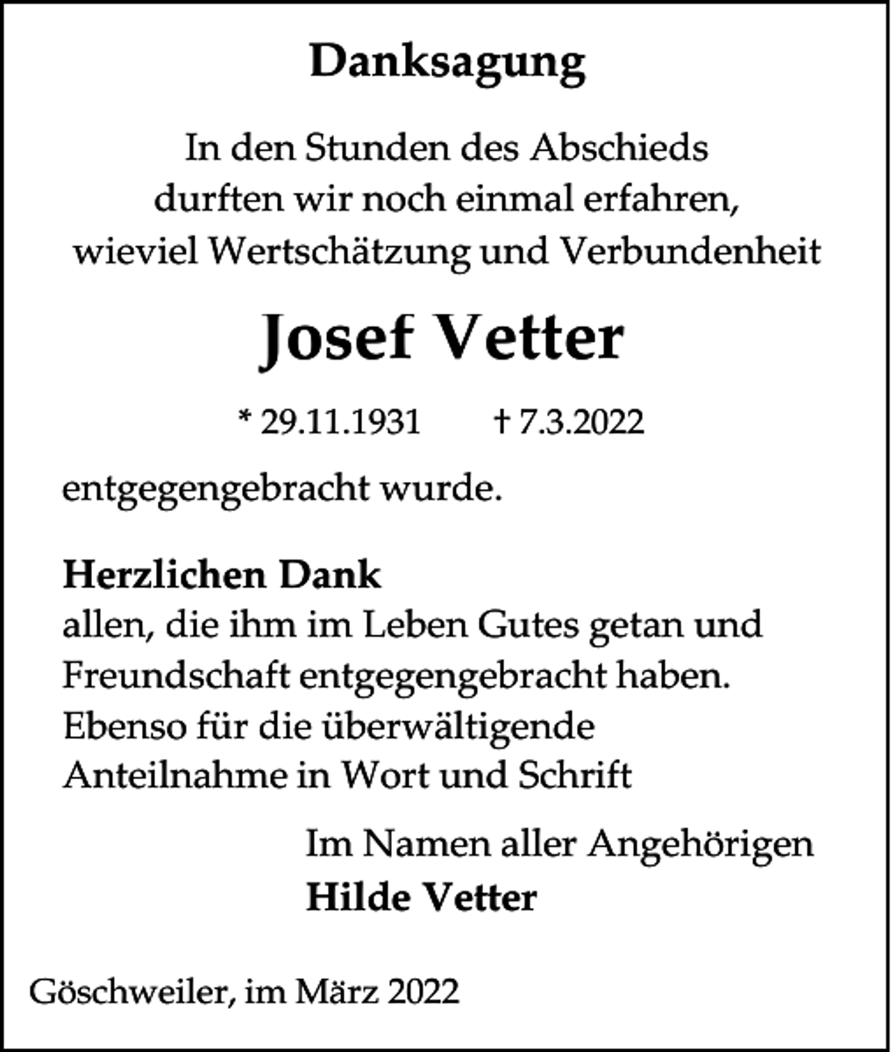 <p>Danksagung<br />In den Stunden des Abschieds<br />durften wir noch einmal erfahren,<br />wieviel Wertschätzung und Verbundenheit</p><p>Josef Vetter<br />* 29.11.1931</p><p>† 7.3.2022</p><p>entgegengebracht wurde.</p><p>Herzlichen Dank<br />allen, die ihm im Leben Gutes getan und<br />Freundschaft entgegengebracht haben.<br />Ebenso für die überwältigende<br />Anteilnahme in Wort und Schrift<br />Im Namen aller Angehörigen<br />Hilde Vetter<br />Göschweiler, im März 2022</p>