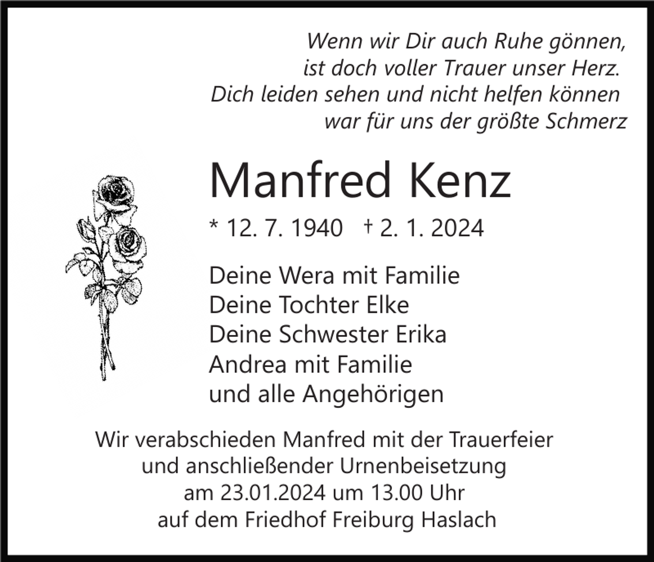 <p>Wenn wir Dir auch Ruhe gönnen,<br />ist doch voller Trauer unser Herz.<br />Dich leiden sehen und nicht helfen können<br />war für uns der größte Schmerz</p><p>Manfred Kenz<br />* 12. 7. 1940 † 2. 1. 2024<br />Deine Wera mit Familie<br />Deine Tochter Elke<br />Deine Schwester Erika<br />Andrea mit Familie<br />und alle Angehörigen<br />Wir verabschieden Manfred mit der Trauerfeier<br />und anschließender Urnenbeisetzung<br />am 23.01.2024 um 13.00 Uhr<br />auf dem Friedhof Freiburg Haslach</p>