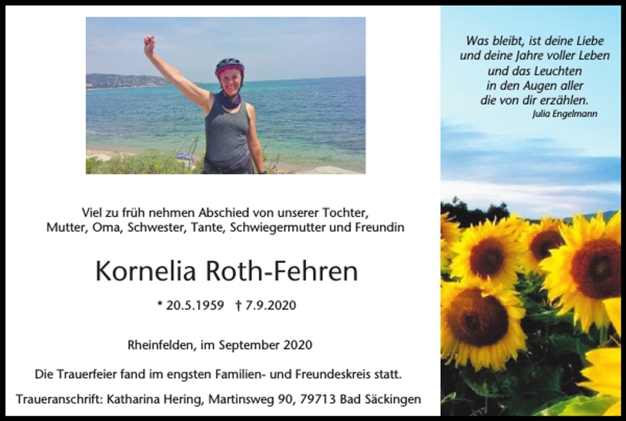 <p>Was bleibt, ist deine Liebe<br />und deine Jahre voller Leben<br />und das Leuchten<br />in den Augen aller<br />die von dir erzählen.<br />Julia Engelmann</p><p>Viel zu früh nehmen Abschied von unserer Tochter,<br />Mutter, Oma, Schwester, Tante, Schwiegermutter und Freundin</p><p>Kornelia Roth-Fehren<br />* 20.5.1959 † 7.9.2020<br />Rheinfelden, im September 2020<br />Die Trauerfeier fand im engsten Familien- und Freundeskreis statt.<br />Traueranschrift: Katharina Hering, Martinsweg 90, 79713 Bad Säckingen</p>