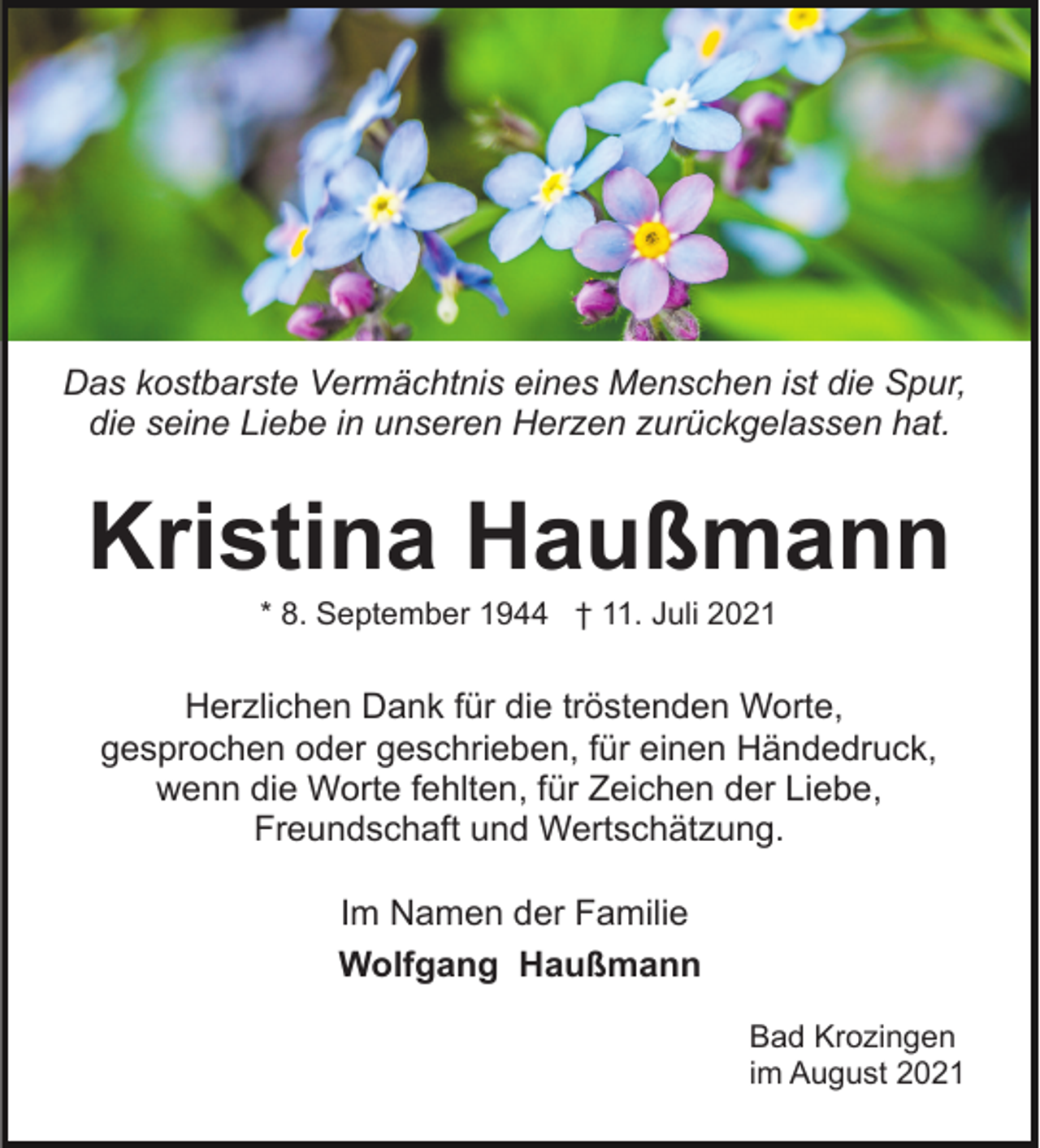 <p>Das kostbarste Vermächtnis eines Menschen ist die Spur,<br />die seine Liebe in unseren Herzen zurückgelassen hat.</p><p>Kristina Haußmann<br />* 8. September 1944 † 11. Juli 2021</p><p>Herzlichen Dank für die tröstenden Worte,<br />gesprochen oder geschrieben, für einen Händedruck,<br />wenn die Worte fehlten, für Zeichen der Liebe,<br />Freundschaft und Wertschätzung.<br />Im Namen der Familie<br />Wolfgang Haußmann<br />Bad Krozingen<br />im August 2021</p>