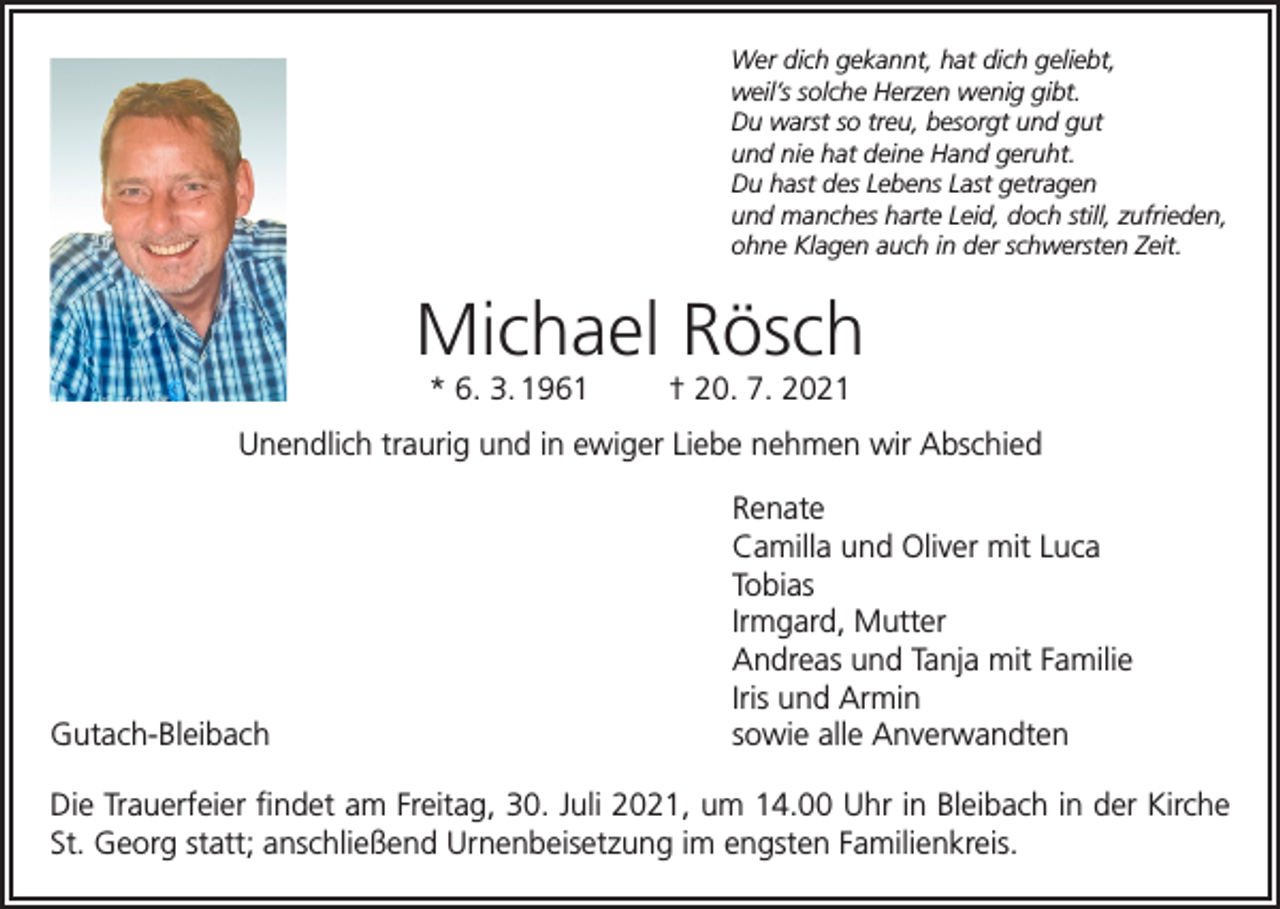<p>Wer dich gekannt, hat dich geliebt,<br />weil’s solche Herzen wenig gibt.<br />Du warst so treu, besorgt und gut<br />und nie hat deine Hand geruht.<br />Du hast des Lebens Last getragen<br />und manches harte Leid, doch still, zufrieden,<br />ohne Klagen auch in der schwersten Zeit.</p><p>Michael Rösch<br />* 6. 3. 1961</p><p>† 20. 7. 2021</p><p>Unendlich traurig und in ewiger Liebe nehmen wir Abschied<br />Renate</p><p>Camilla und Oliver mit Luca<br />Tobias</p><p>Irmgard, Mutter</p><p>Andreas und Tanja mit Familie</p><p>Iris und Armin<br />Gutach-Bleibach<br />sowie alle Anverwandten<br />Die Trauerfeier findet am Freitag, 30. Juli 2021, um 14.00 Uhr in Bleibach in der Kirche<br />St. Georg statt; anschließend Urnenbeisetzung im engsten Familienkreis.</p>
