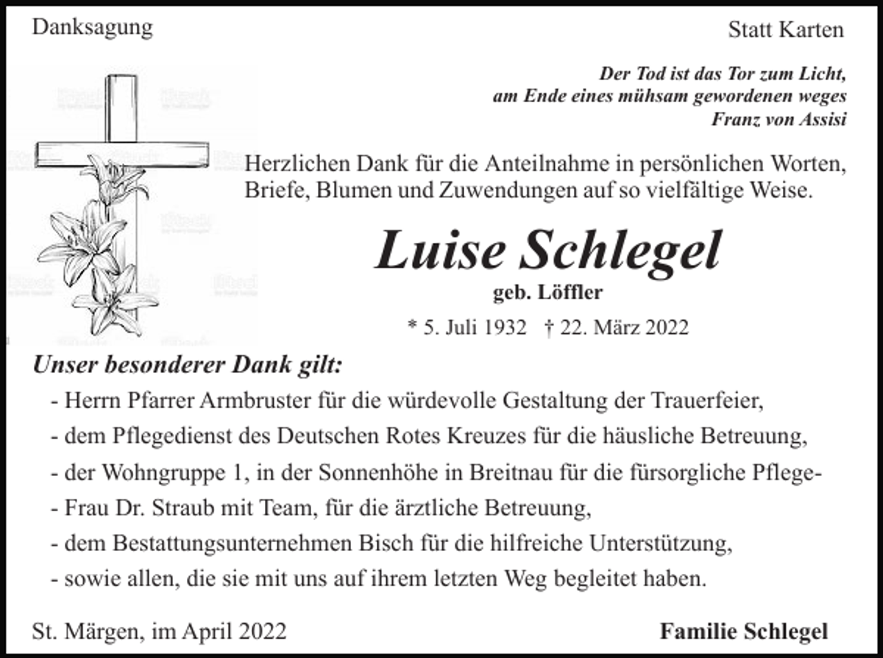 <p>Danksagung</p><p>Statt Karten<br />Der Tod ist das Tor zum Licht,<br />am Ende eines mühsam gewordenen weges<br />Franz von Assisi</p><p>Herzlichen Dank für die Anteilnahme in persönlichen Worten,<br />Briefe, Blumen und Zuwendungen auf so vielfältige Weise.</p><p>Luise Schlegel<br />geb. Löffler</p><p>* 5. Juli 1932 † 22. März 2022</p><p>Unser besonderer Dank gilt:<br />- Herrn Pfarrer Armbruster für die würdevolle Gestaltung der Trauerfeier,<br />- dem Pflegedienst des Deutschen Rotes Kreuzes für die häusliche Betreuung,<br />- der Wohngruppe 1, in der Sonnenhöhe in Breitnau für die fürsorgliche Pflege- Frau Dr. Straub mit Team, für die ärztliche Betreuung,<br />- dem Bestattungsunternehmen Bisch für die hilfreiche Unterstützung,<br />- sowie allen, die sie mit uns auf ihrem letzten Weg begleitet haben.<br />St. Märgen, im April 2022</p><p>Familie Schlegel</p>