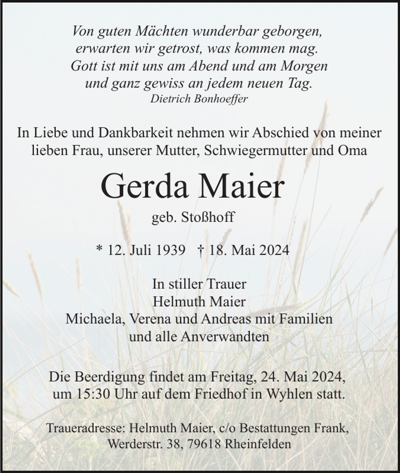 <p>Von guten Mächten wunderbar geborgen,<br />erwarten wir getrost, was kommen mag.<br />Gott ist mit uns am Abend und am Morgen<br />und ganz gewiss an jedem neuen Tag.<br />Dietrich Bonhoeffer</p><p>In Liebe und Dankbarkeit nehmen wir Abschied von meiner<br />lieben Frau, unserer Mutter, Schwiegermutter und Oma</p><p>Gerda Maier<br />geb. Stoßhoff<br />* 12. Juli 1939 † 18. Mai 2024<br />In stiller Trauer<br />Helmuth Maier<br />Michaela, Verena und Andreas mit Familien<br />und alle Anverwandten<br />Die Beerdigung findet am Freitag, 24. Mai 2024,<br />um 15:30 Uhr auf dem Friedhof in Wyhlen statt.<br />Traueradresse: Helmuth Maier, c/o Bestattungen Frank,<br />Werderstr. 38, 79618 Rheinfelden</p>