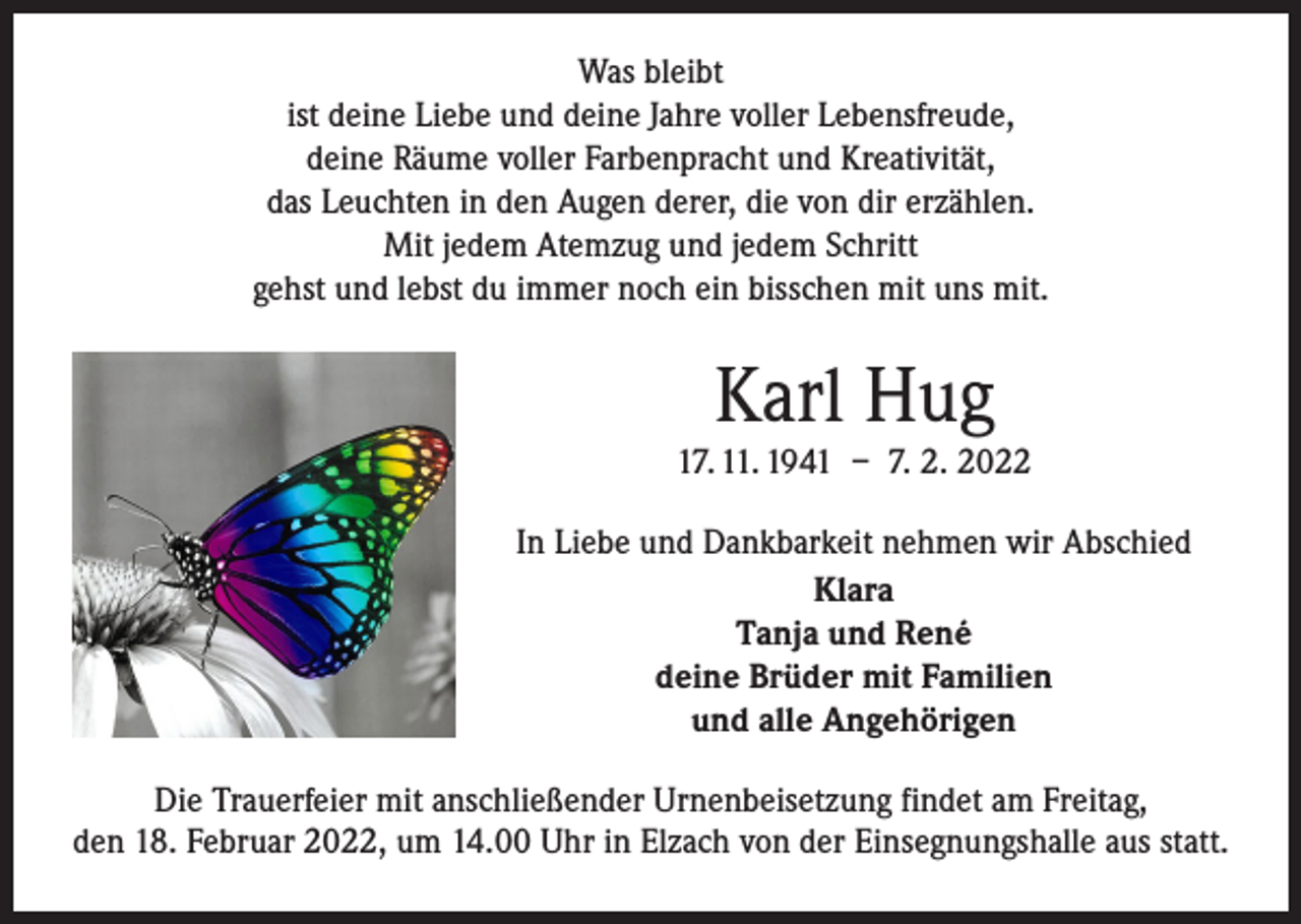 <p>Was bleibt<br />ist deine Liebe und deine Jahre voller Lebensfreude,<br />deine Räume voller Farbenpracht und Kreativität,<br />das Leuchten in den Augen derer, die von dir erzählen.<br />Mit jedem Atemzug und jedem Schritt<br />gehst und lebst du immer noch ein bisschen mit uns mit.</p><p>Karl Hug<br />17. 11. 1941 – 7. 2. 2022<br />In Liebe und Dankbarkeit nehmen wir Abschied<br />Klara<br />Tanja und René<br />deine Brüder mit Familien<br />und alle Angehörigen<br />Die Trauerfeier mit anschließender Urnenbeisetzung findet am Freitag,<br />den 18. Februar 2022, um 14.00 Uhr in Elzach von der Einsegnungshalle aus statt.</p>