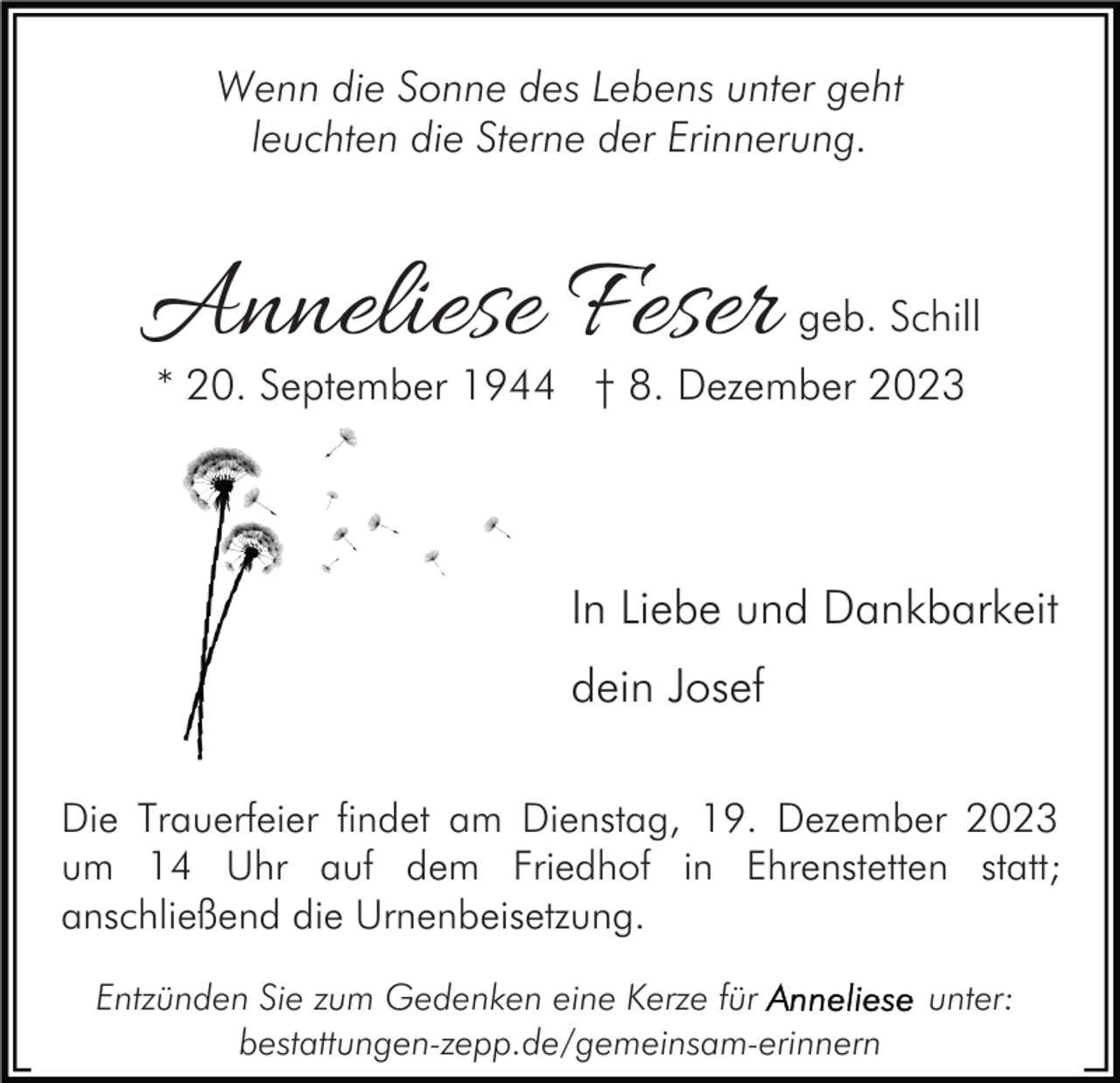 <p>Wenn die Sonne des Lebens unter geht<br />leuchten die Sterne der Erinnerung.</p><p>Anneliese Feser</p><p>geb. Schill</p><p>* 20. September 1944 † 8. Dezember 2023</p><p>In Liebe und Dankbarkeit<br />dein Josef<br />Die Trauerfeier findet am Dienstag, 19. Dezember 2023<br />um 14 Uhr auf dem Friedhof in Ehrenstetten statt;<br />anschließend die Urnenbeisetzung.<br />Entzünden Sie zum Gedenken eine Kerze für<br />bestattungen-zepp.de/gemeinsam-erinnern</p><p>unter:</p>