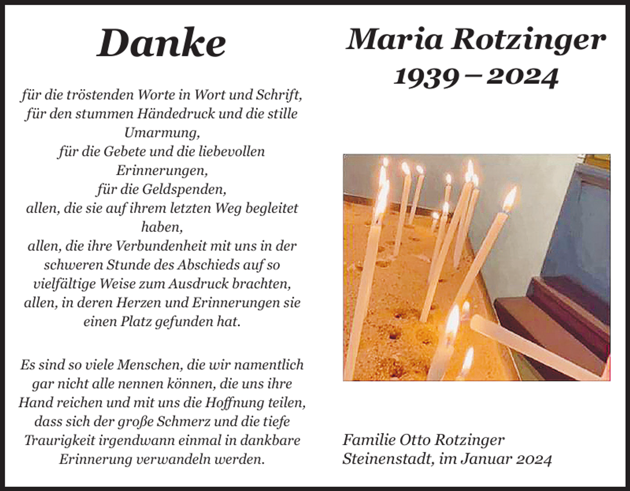 <p>Danke<br />für die tröstenden Worte in Wort und Schrift,<br />für den stummen Händedruck und die stille<br />Umarmung,<br />für die Gebete und die liebevollen<br />Erinnerungen,<br />für die Geldspenden,<br />allen, die sie auf ihrem letzten Weg begleitet<br />haben,<br />allen, die ihre Verbundenheit mit uns in der<br />schweren Stunde des Abschieds auf so<br />vielfältige Weise zum Ausdruck brachten,<br />allen, in deren Herzen und Erinnerungen sie<br />einen Platz gefunden hat.<br />Es sind so viele Menschen, die wir namentlich<br />gar nicht alle nennen können, die uns ihre<br />Hand reichen und mit uns die Hoffnung teilen,<br />dass sich der große Schmerz und die tiefe<br />Traurigkeit irgendwann einmal in dankbare<br />Erinnerung verwandeln werden.</p><p>Maria Rotzinger<br />1939 – 2024</p><p>Familie Otto Rotzinger<br />Steinenstadt, im Januar 2024</p>