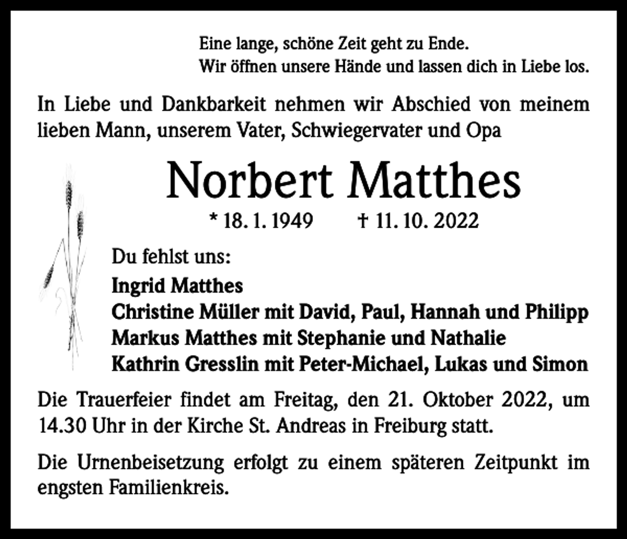 <p>Eine lange, schöne Zeit geht zu Ende.<br />Wir öffnen unsere Hände und lassen dich in Liebe los.</p><p>In Liebe und Dankbarkeit nehmen wir Abschied von meinem<br />­lieben Mann, unserem Vater, Schwiegervater und Opa</p><p>Norbert Matthes<br />* 18. 1. 1949 † 11. 10. 2022</p><p>Du fehlst uns:<br />Ingrid Matthes<br />Christine Müller mit David, Paul, Hannah und Philipp<br />Markus Matthes mit Stephanie und Nathalie<br />Kathrin Gresslin mit Peter-Michael, Lukas und Simon<br />Die Trauerfeier findet am Freitag, den 21. Oktober 2022, um<br />14.30 Uhr in der Kirche St. Andreas in Freiburg statt.<br />Die Urnenbeisetzung erfolgt zu einem späteren Zeitpunkt im<br />engsten Familienkreis.</p>