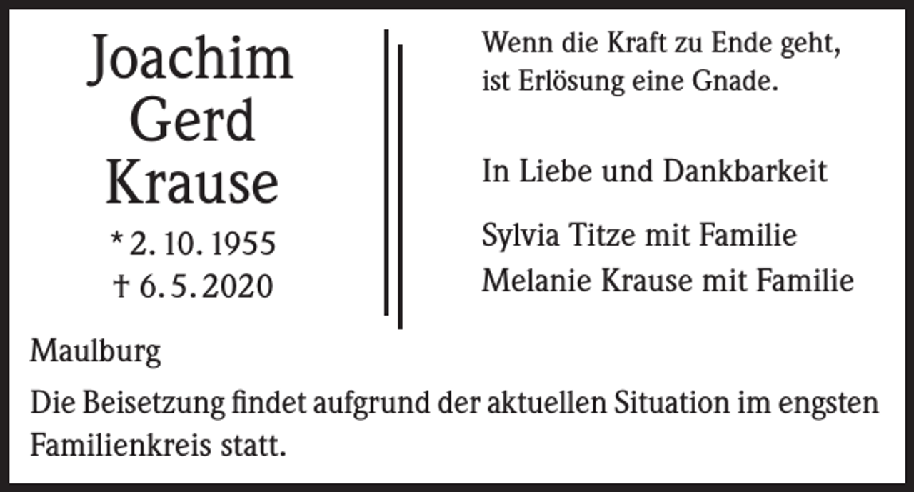 <p>Joachim<br />Gerd<br />Krause<br />* 2. 10. 1955<br />† 6. 5. 2020</p><p>Wenn die Kraft zu Ende geht,<br />ist Erlösung eine Gnade.</p><p>In Liebe und Dankbarkeit<br />Sylvia Titze mit Familie<br />Melanie Krause mit Familie</p><p>Maulburg<br />Die Beisetzung findet aufgrund der aktuellen Situation im engsten<br />Familienkreis statt.</p>
