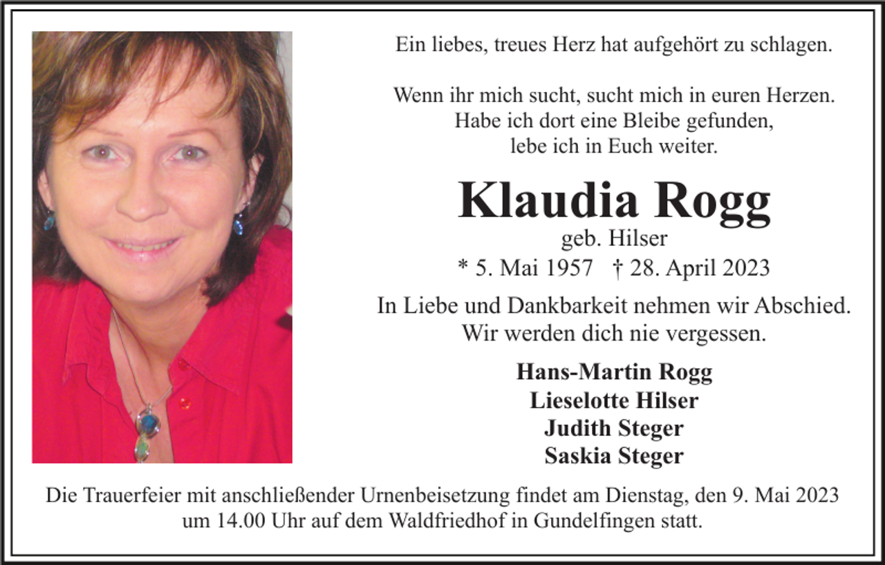 <p>Ein liebes, treues Herz hat aufgehört zu schlagen.<br />Wenn ihr mich sucht, sucht mich in euren Herzen.<br />Habe ich dort eine Bleibe gefunden,<br />lebe ich in Euch weiter.</p><p>Klaudia Rogg</p><p>geb. Hilser<br />* 5. Mai 1957 † 28. April 2023<br />In Liebe und Dankbarkeit nehmen wir Abschied.<br />Wir werden dich nie vergessen.<br />Hans-Martin Rogg<br />Lieselotte Hilser<br />Judith Steger<br />Saskia Steger<br />Die Trauerfeier mit anschließender Urnenbeisetzung findet am Dienstag, den 9. Mai 2023<br />um 14.00 Uhr auf dem Waldfriedhof in Gundelfingen statt.</p>