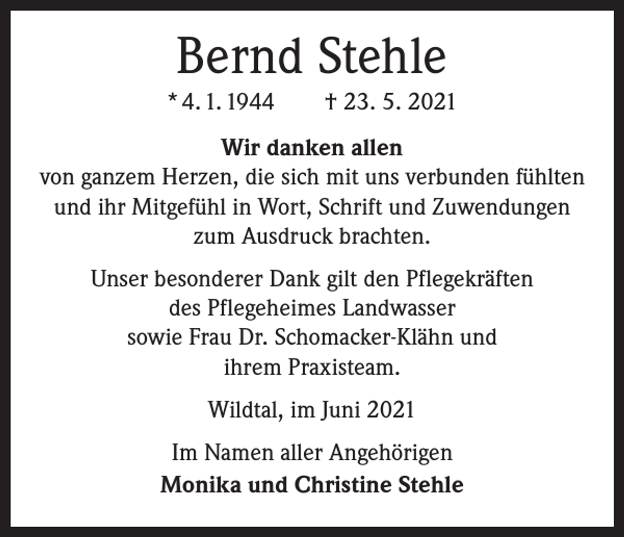 <p>Bernd Stehle<br />* 4. 1. 1944 † 23. 5. 2021<br />Wir danken allen<br />von ganzem Herzen, die sich mit uns verbunden fühlten<br />und ihr Mitgefühl in Wort, Schrift und Zuwendungen<br />zum Ausdruck brachten.<br />Unser besonderer Dank gilt den Pflegekräften<br />des Pflegeheimes Landwasser<br />sowie Frau Dr. Schomacker-Klähn und<br />ihrem Praxisteam.<br />Wildtal, im Juni 2021<br />Im Namen aller Angehörigen<br />Monika und Christine Stehle</p>