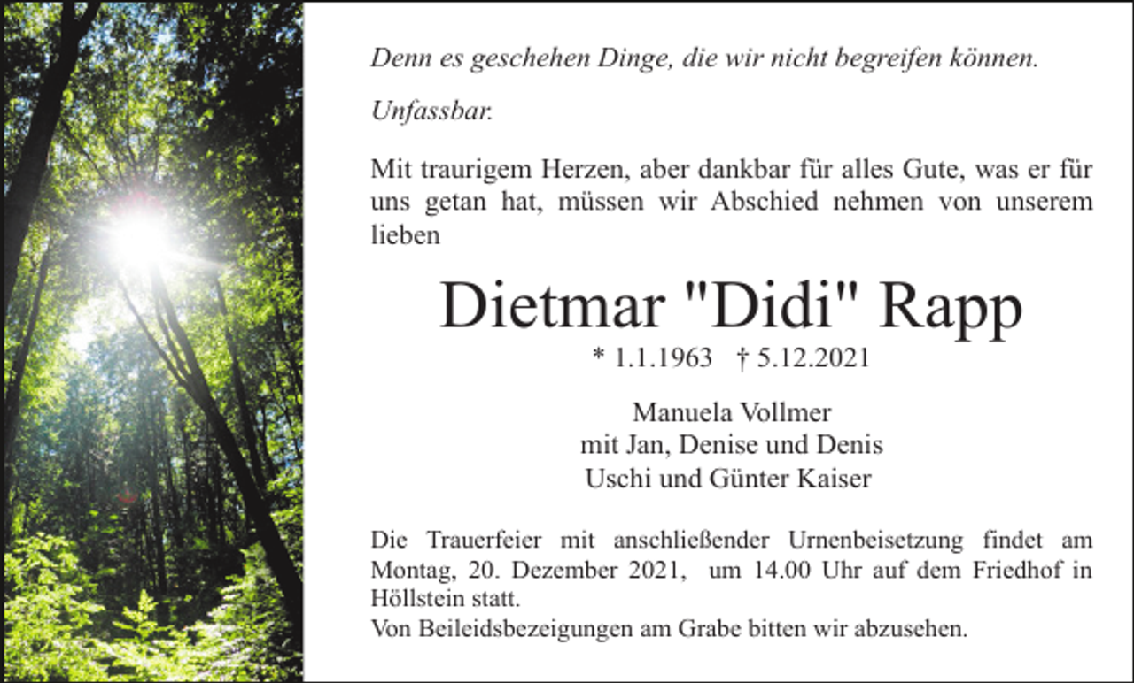 <p>Denn es geschehen Dinge, die wir nicht begreifen können.<br />Unfassbar.<br />Mit traurigem Herzen, aber dankbar für alles Gute, was er für<br />uns getan hat, müssen wir Abschied nehmen von unserem<br />lieben</p><p>Dietmar "Didi" Rapp<br />* 1.1.1963 † 5.12.2021<br />Manuela Vollmer<br />mit Jan, Denise und Denis<br />Uschi und Günter Kaiser<br />Die Trauerfeier mit anschließender Urnenbeisetzung findet am<br />Montag, 20. Dezember 2021, um 14.00 Uhr auf dem Friedhof in<br />Höllstein statt.<br />Von Beileidsbezeigungen am Grabe bitten wir abzusehen.</p>
