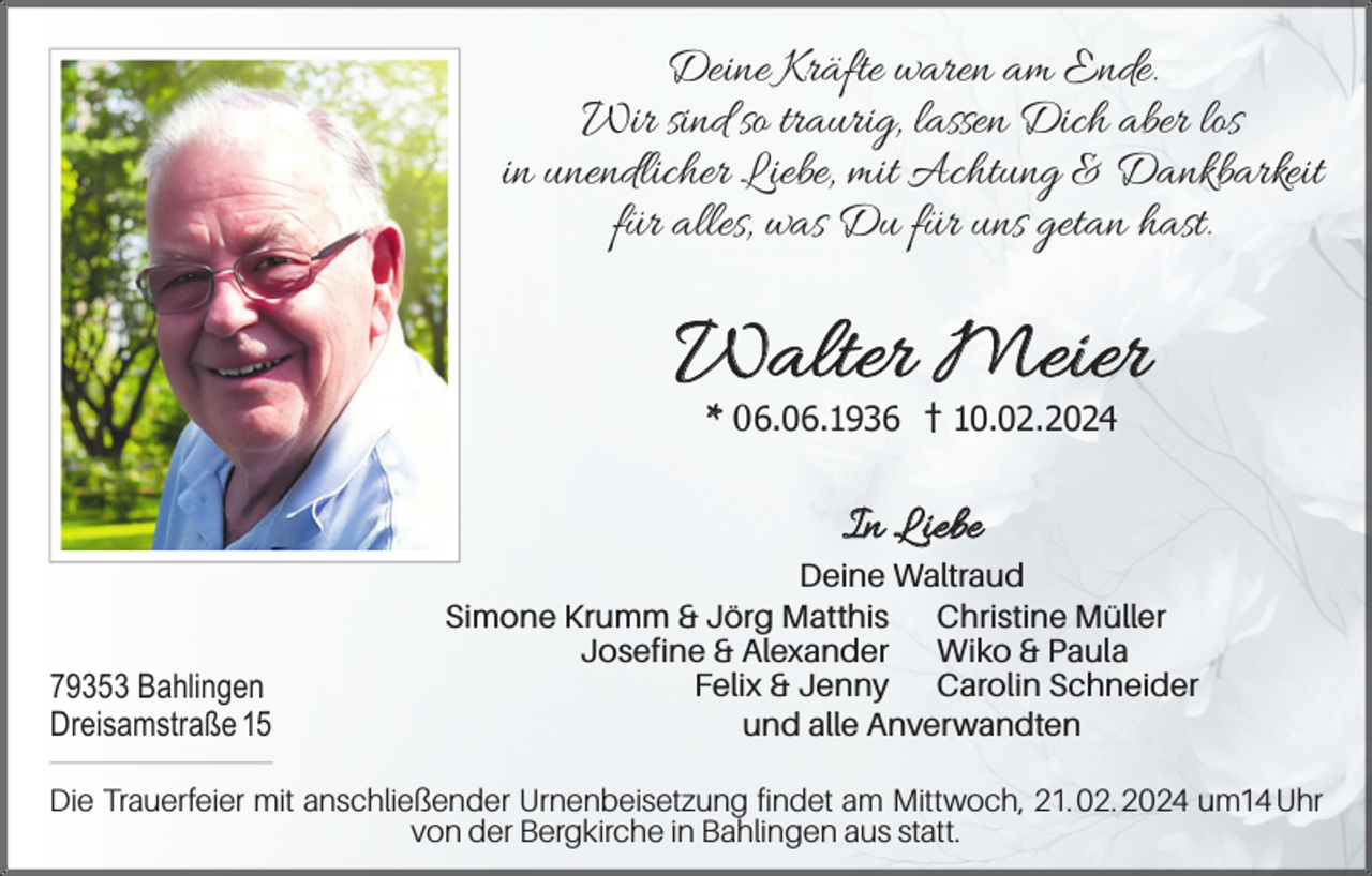 <p>Deine Kräfte waren am Ende.<br />Wir sind so traurig, lassen Dich aber los<br />in unendlicher Liebe, mit Achtung &amp; Dankbarkeit<br />für alles, was Du für uns getan hast.</p><p>Walter Meier<br />* 06.06.1936</p><p>10.02.2024</p><p>In Liebe<br />79353 Bahlingen<br />Dreisamstraße 15</p><p>Deine Waltraud<br />Simone Krumm &amp; Jörg Matthis Christine Müller<br />Josefine &amp; Alexander Wiko &amp; Paula<br />Felix &amp; Jenny Carolin Schneider<br />und alle Anverwandten</p><p>Die Trauerfeier mit anschließender Urnenbeisetzung findet am Mittwoch, 21. 02. 2024 um14 Uhr<br />von der Bergkirche in Bahlingen aus statt.</p>