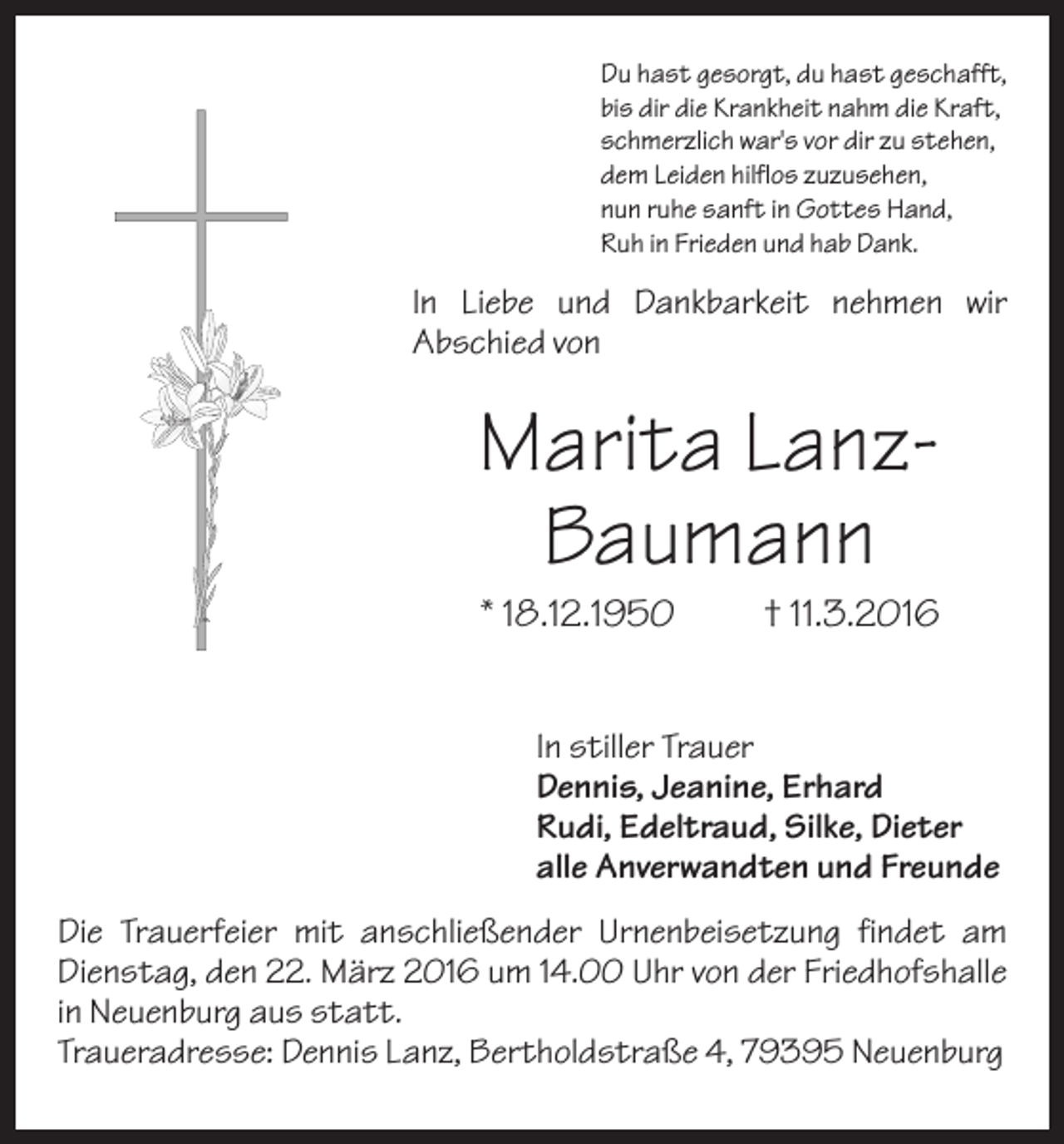 <p>Du hast gesorgt, du hast geschafft,<br />bis dir die Krankheit nahm die Kraft,<br />schmerzlich war's vor dir zu stehen,<br />dem Leiden hilflos zuzusehen,<br />nun ruhe sanft in Gottes Hand,<br />Ruh in Frieden und hab Dank.</p><p>In Liebe und Dankbarkeit nehmen wir<br />Abschied von</p><p>Marita LanzBaumann<br />* 18.12.1950</p><p>† 11.3.2016</p><p>In stiller Trauer<br />Dennis, Jeanine, Erhard<br />Rudi, Edeltraud, Silke, Dieter<br />alle Anverwandten und Freunde<br />Die Trauerfeier mit anschließender Urnenbeisetzung findet am<br />Dienstag, den 22. März 2016 um 14.00 Uhr von der Friedhofshalle<br />in Neuenburg aus statt.<br />Traueradresse: Dennis Lanz, Bertholdstraße 4, 79395 Neuenburg</p>