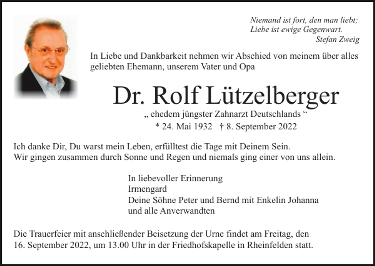 <p>Niemand ist fort, den man liebt;<br />Liebe ist ewige Gegenwart.<br />Stefan Zweig</p><p>In Liebe und Dankbarkeit nehmen wir Abschied von meinem über alles<br />geliebten Ehemann, unserem Vater und Opa</p><p>Dr. Rolf Lützelberger<br />„ ehedem jüngster Zahnarzt Deutschlands “<br />* 24. Mai 1932 † 8. September 2022</p><p>Ich danke Dir, Du warst mein Leben, erfülltest die Tage mit Deinem Sein.<br />Wir gingen zusammen durch Sonne und Regen und niemals ging einer von uns allein.<br />In liebevoller Erinnerung<br />Irmengard<br />Deine Söhne Peter und Bernd mit Enkelin Johanna<br />und alle Anverwandten<br />Die Trauerfeier mit anschließender Beisetzung der Urne findet am Freitag, den<br />16. September 2022, um 13.00 Uhr in der Friedhofskapelle in Rheinfelden statt.</p>