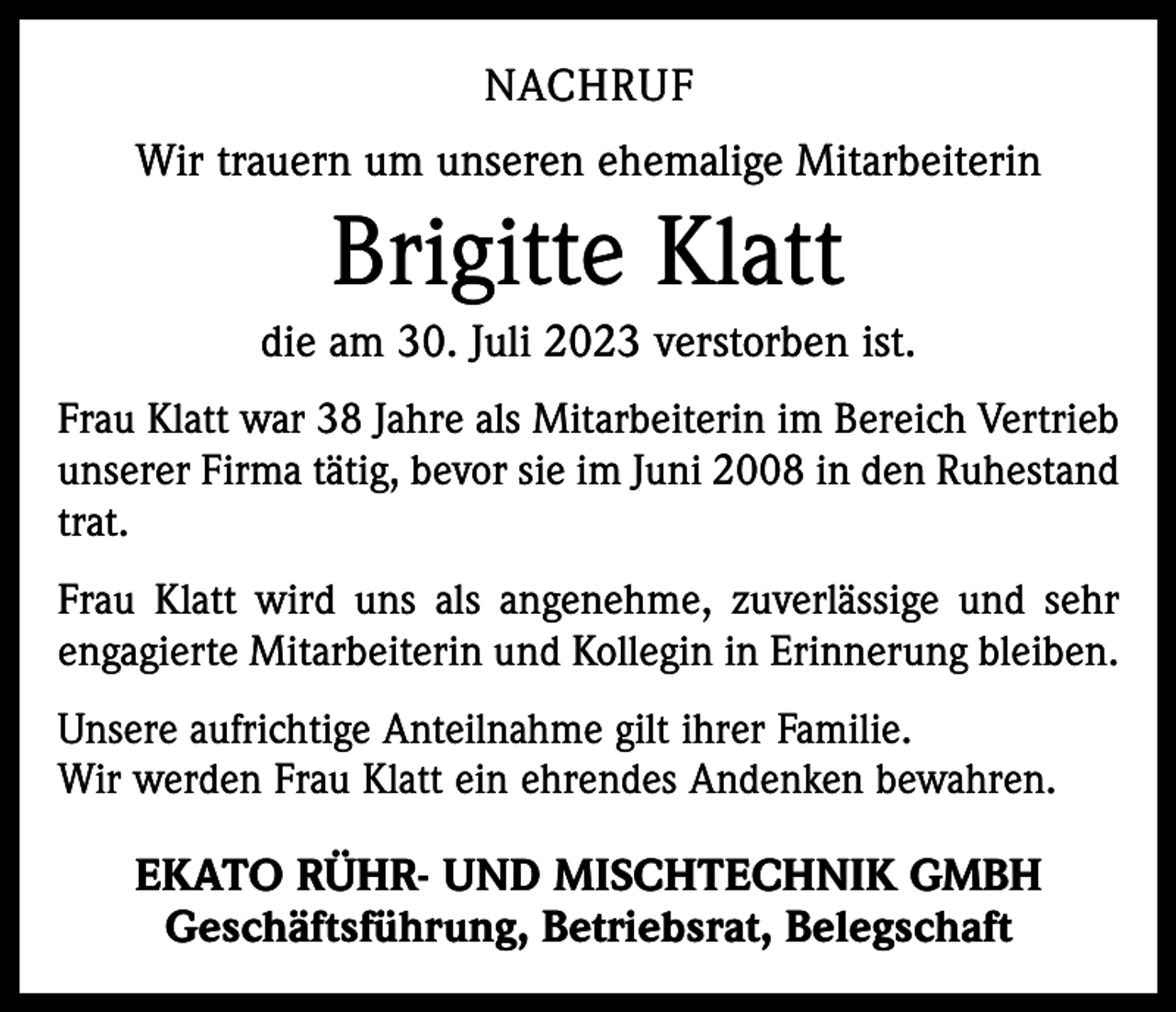 <p>NACHRUF<br />Wir trauern um unseren ehemalige Mitarbeiterin</p><p>Brigitte Klatt<br />die am 30. Juli 2023 verstorben ist.<br />Frau Klatt war 38 Jahre als Mitarbeiterin im Bereich Vertrieb<br />unserer Firma tätig, bevor sie im Juni 2008 in den Ruhestand<br />trat.<br />Frau Klatt wird uns als angenehme, zuverlässige und sehr<br />engagierte Mitarbeiterin und Kollegin in Erinnerung bleiben.<br />Unsere aufrichtige Anteilnahme gilt ihrer Familie.<br />Wir werden Frau Klatt ein ehrendes Andenken bewahren.</p><p>EKATO RÜHR- UND MISCHTECHNIK GMBH<br />Geschäftsführung, Betriebsrat, Belegschaft</p>