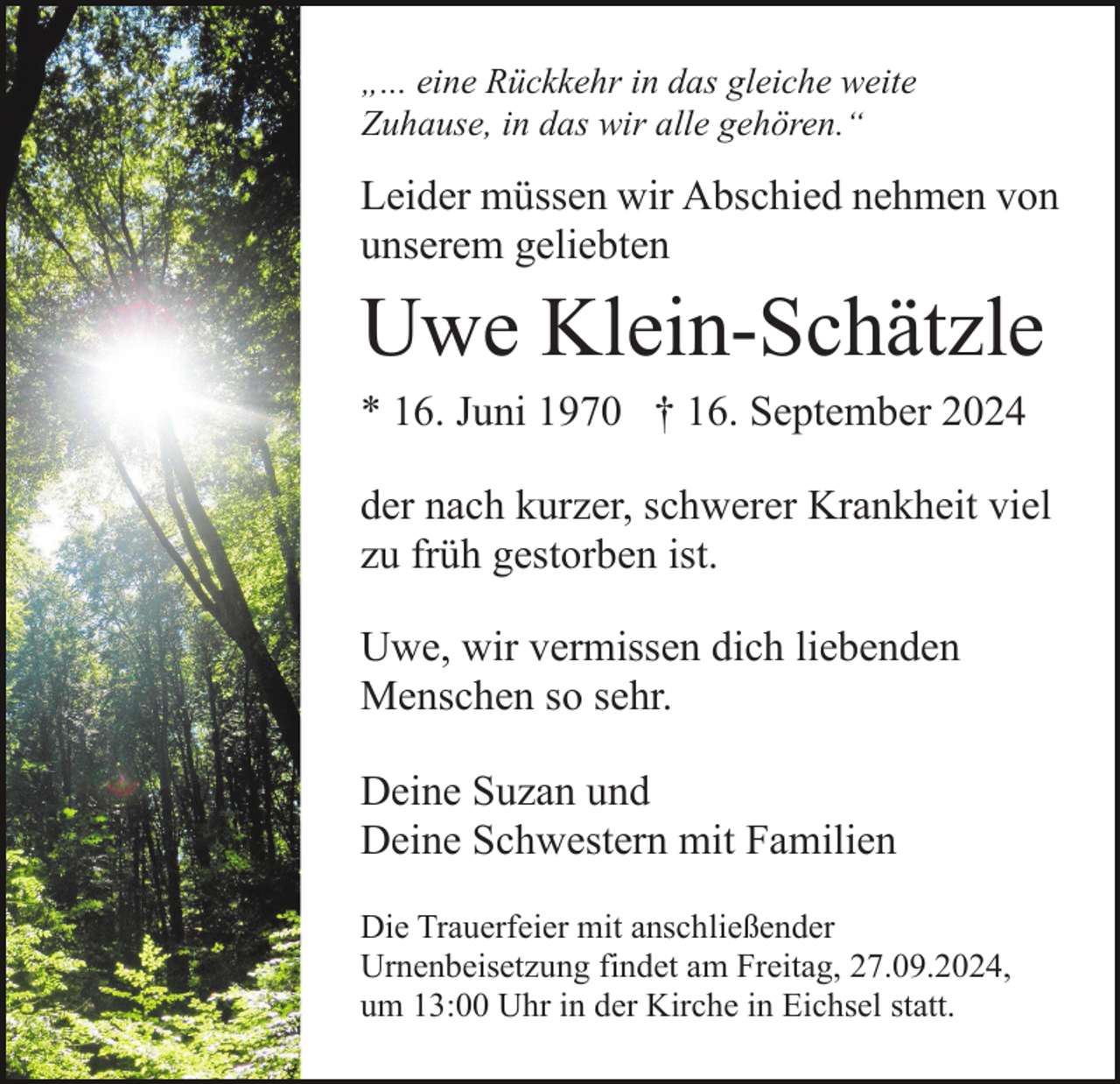 <p>„... eine Rückkehr in das gleiche weite<br />Zuhause, in das wir alle gehören.“</p><p>Leider müssen wir Abschied nehmen von<br />unserem geliebten</p><p>Uwe Klein-Schätzle<br />* 16. Juni 1970 † 16. September 2024<br />der nach kurzer, schwerer Krankheit viel<br />zu früh gestorben ist.<br />Uwe, wir vermissen dich liebenden<br />Menschen so sehr.<br />Deine Suzan und<br />Deine Schwestern mit Familien<br />Die Trauerfeier mit anschließender<br />Urnenbeisetzung findet am Freitag, 27.09.2024,<br />um 13:00 Uhr in der Kirche in Eichsel statt.</p>