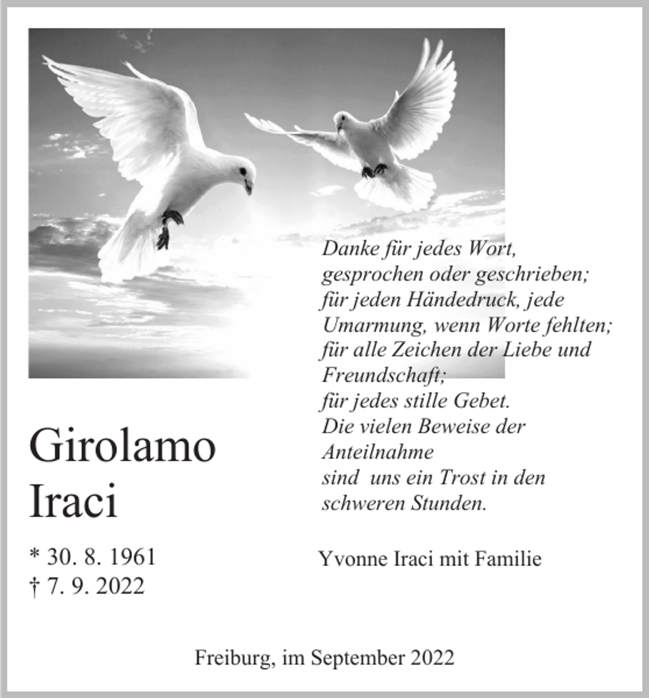 <p>Girolamo<br />Iraci<br />* 30. 8. 1961<br />† 7. 9. 2022</p><p>Danke für jedes Wort,<br />gesprochen oder geschrieben;<br />für jeden Händedruck, jede<br />Umarmung, wenn Worte fehlten;<br />für alle Zeichen der Liebe und<br />Freundschaft;<br />für jedes stille Gebet.<br />Die vielen Beweise der<br />Anteilnahme<br />sind uns ein Trost in den<br />schweren Stunden.<br />Yvonne Iraci mit Familie</p><p>Freiburg, im September 2022</p>