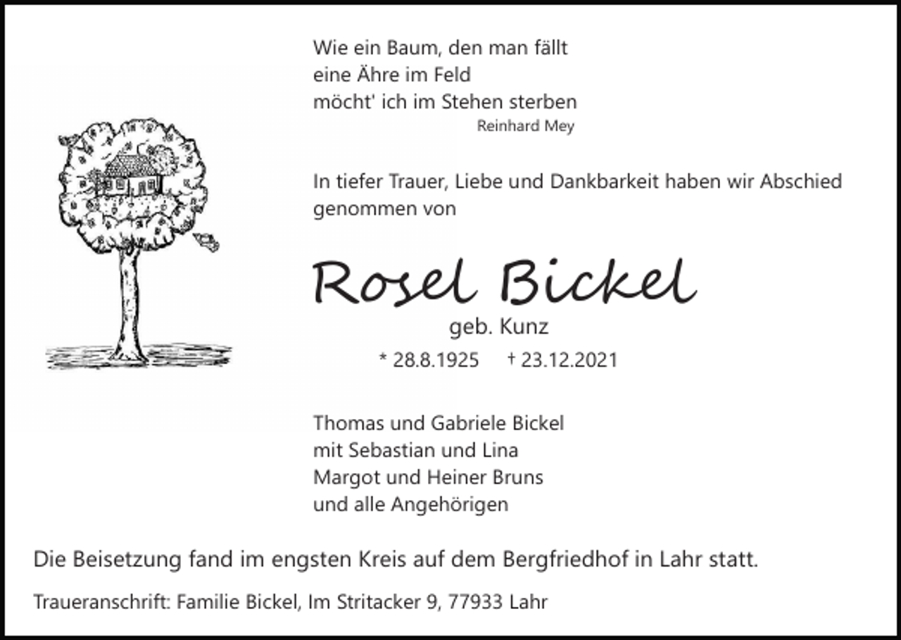 <p>Wie ein Baum, den man fällt<br />eine Ähre im Feld<br />möcht' ich im Stehen sterben<br />Reinhard Mey</p><p>In tiefer Trauer, Liebe und Dankbarkeit haben wir Abschied<br />genommen von</p><p>Rosel Bickel<br />geb. Kunz<br />* 28.8.1925</p><p>† 23.12.2021</p><p>Thomas und Gabriele Bickel<br />mit Sebastian und Lina<br />Margot und Heiner Bruns<br />und alle Angehörigen</p><p>Die Beisetzung fand im engsten Kreis auf dem Bergfriedhof in Lahr statt.<br />Traueranschrift: Familie Bickel, Im Stritacker 9, 77933 Lahr</p>
