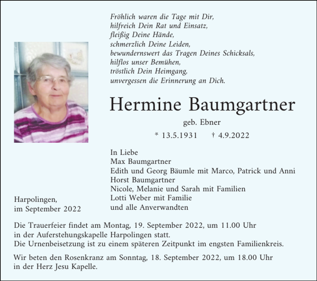 <p>Fröhlich waren die Tage mit Dir,<br />hilfreich Dein Rat und Einsatz,<br />fleißig Deine Hände,<br />schmerzlich Deine Leiden,<br />bewundernswert das Tragen Deines Schicksals,<br />hilflos unser Bemühen,<br />tröstlich Dein Heimgang,<br />unvergessen die Erinnerung an Dich.</p><p>Hermine Baumgartner<br />geb. Ebner<br />* 13.5.1931</p><p>Harpolingen,<br />im September 2022</p><p>† 4.9.2022</p><p>In Liebe<br />Max Baumgartner<br />Edith und Georg Bäumle mit Marco, Patrick und Anni<br />Horst Baumgartner<br />Nicole, Melanie und Sarah mit Familien<br />Lotti Weber mit Familie<br />und alle Anverwandten</p><p>Die Trauerfeier findet am Montag, 19. September 2022, um 11.00 Uhr<br />in der Auferstehungskapelle Harpolingen statt.<br />Die Urnenbeisetzung ist zu einem späteren Zeitpunkt im engsten Familienkreis.<br />Wir beten den Rosenkranz am Sonntag, 18. September 2022, um 18.00 Uhr<br />in der Herz Jesu Kapelle.</p>