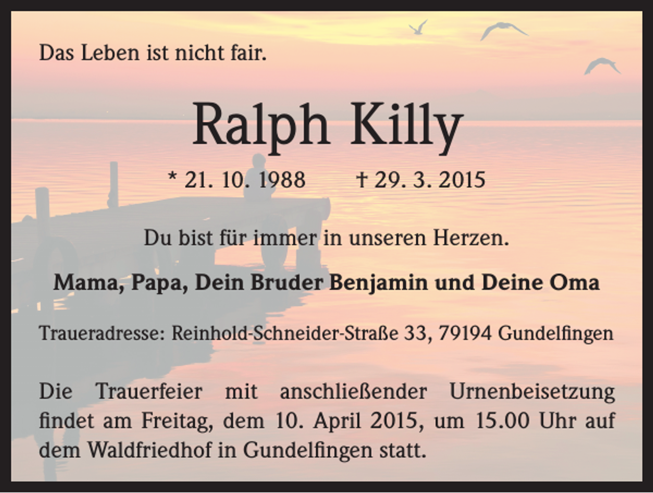 <p>Das Leben ist nicht fair.</p><p>Ralph Killy<br />* 21. 10. 1988 † 29. 3. 2015<br />Du bist für immer in unseren Herzen.<br />Mama, Papa, Dein Bruder Benjamin und Deine Oma<br />Traueradresse: Reinhold-Schneider-Straße 33, 79194 Gundelfingen</p><p>Die Trauerfeier mit anschließender Urnenbeisetzung<br />findet am Freitag, dem 10. April 2015, um 15.00 Uhr auf<br />dem Waldfriedhof in Gundelfingen statt.</p>