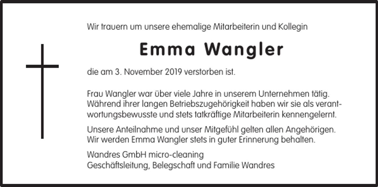 <p>Wir trauern um unsere ehemalige Mitarbeiterin und Kollegin</p><p>E m m a Wa n g l e r<br />die am 3. November 2019 verstorben ist.<br />Frau Wangler war über viele Jahre in unserem Unternehmen tätig.<br />Während ihrer langen Betriebszugehörigkeit haben wir sie als verantwortungsbewusste und stets tatkräftige Mitarbeiterin kennengelernt.<br />Unsere Anteilnahme und unser Mitgefühl gelten allen Angehörigen.<br />Wir werden Emma Wangler stets in guter Erinnerung behalten.<br />Wandres GmbH micro-cleaning<br />Geschäftsleitung, Belegschaft und Familie Wandres</p>