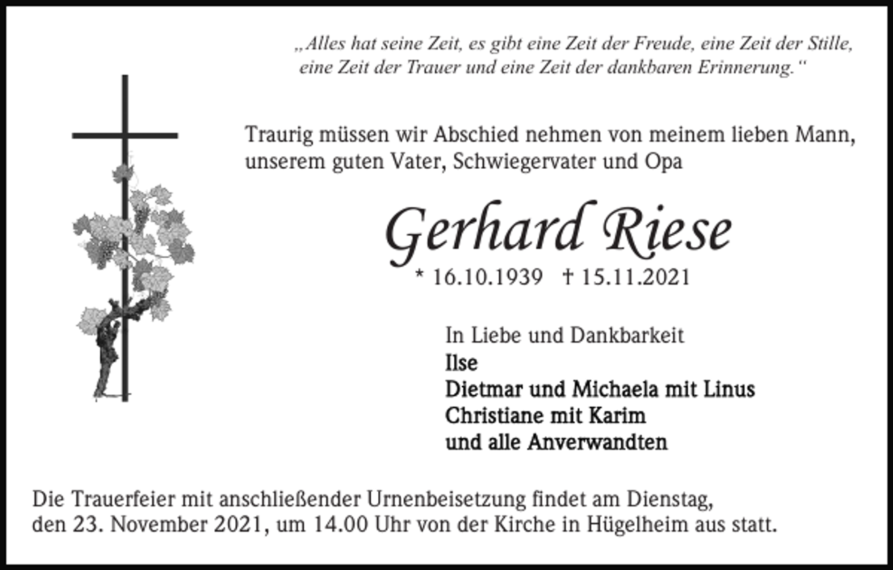 <p>„Alles hat seine Zeit, es gibt eine Zeit der Freude, eine Zeit der Stille,<br />eine Zeit der Trauer und eine Zeit der dankbaren Erinnerung.“</p><p>Traurig müssen wir Abschied nehmen von meinem lieben Mann,<br />unserem guten Vater, Schwiegervater und Opa</p><p>Gerhard Riese<br />* 16.10.1939 † 15.11.2021<br />In Liebe und Dankbarkeit</p><p>Die Trauerfeier mit anschließender Urnenbeisetzung findet am Dienstag,<br />den 23. November 2021, um 14.00 Uhr von der Kirche in Hügelheim aus statt.</p>