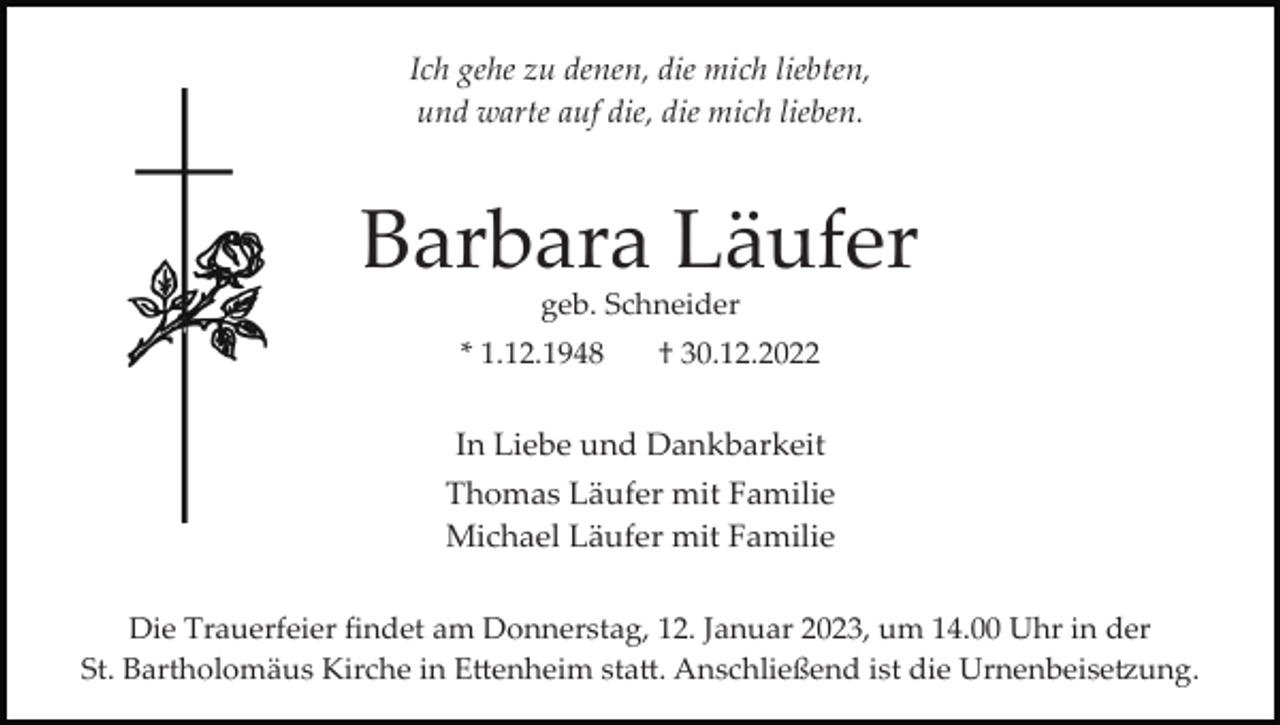 <p>Ich gehe zu denen, die mich liebten,<br />und warte auf die, die mich lieben.</p><p>Barbara Läufer<br />geb. Schneider<br />* 1.12.1948</p><p>† 30.12.2022</p><p>In Liebe und Dankbarkeit<br />Thomas Läufer mit Familie<br />Michael Läufer mit Familie<br />Die Trauerfeier ﬁndet am Donnerstag, 12. Januar 2023, um 14.00 Uhr in der<br />St. Bartholomäus Kirche in E�enheim sta�. Anschließend ist die Urnenbeise�ung.</p>