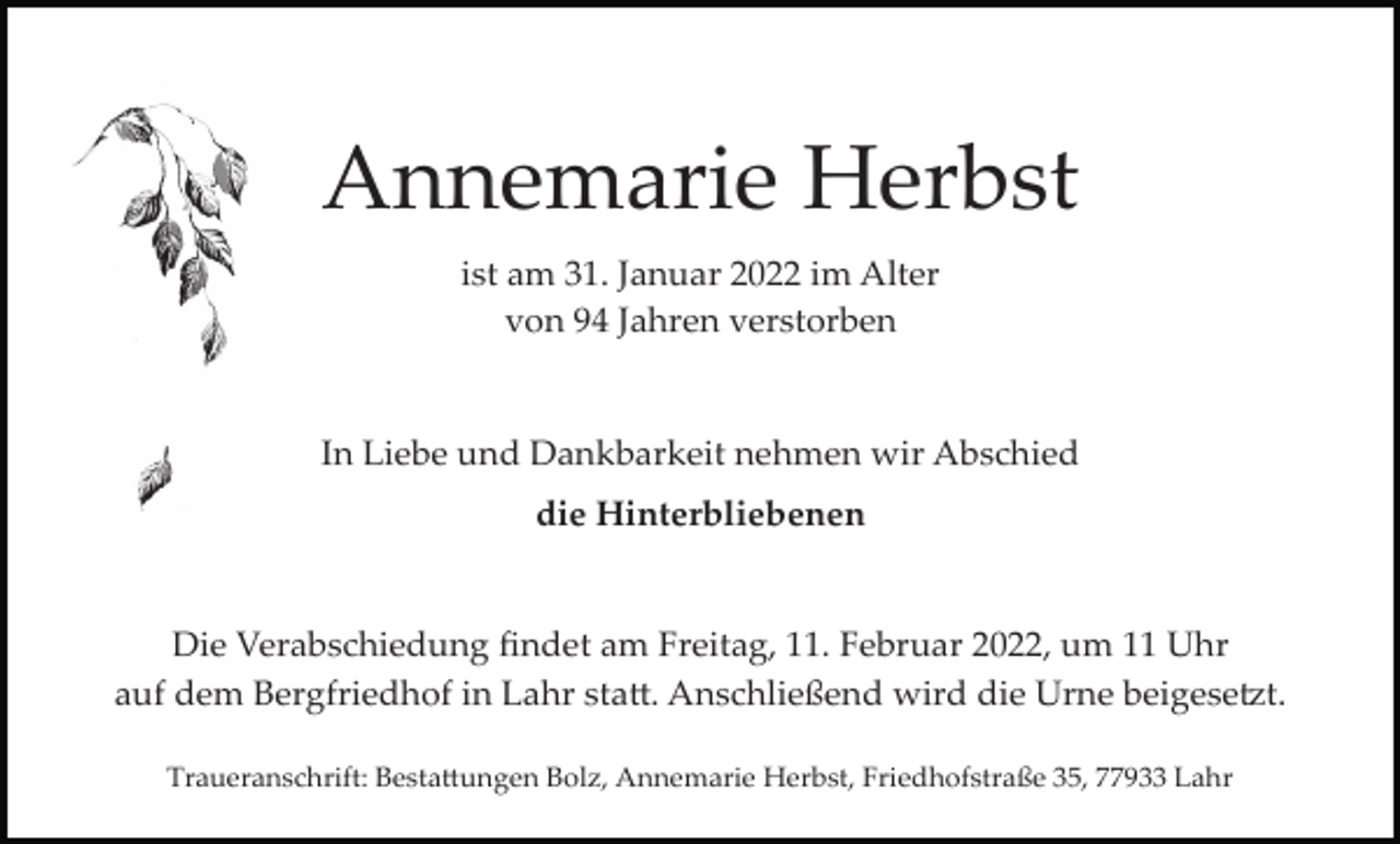 <p>Annemarie Herbst<br />ist am 31. Januar 2022 im Alter<br />von 94 Jahren verstorben</p><p>In Liebe und Dankbarkeit nehmen wir Abschied<br />die Hinterbliebenen</p><p>Die Verabschiedung ﬁndet am Freitag, 11. Februar 2022, um 11 Uhr<br />auf dem Bergfriedhof in Lahr sta�. Anschließend wird die Urne beigese�t.<br />Traueranschrift: Besta�ungen Bolz, Annemarie Herbst, Friedhofstraße 35, 77933 Lahr</p>