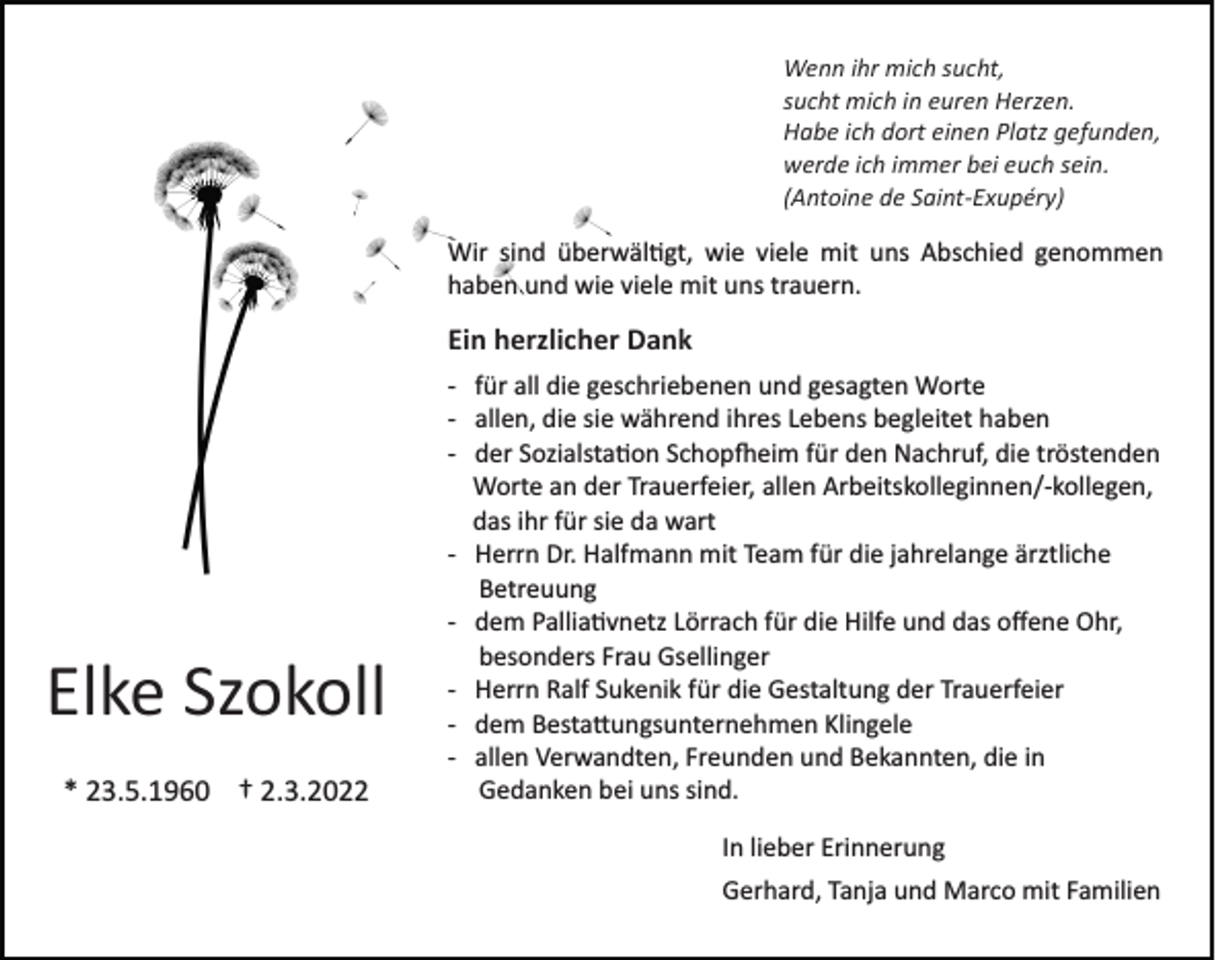 <p>Wenn ihr mich sucht,<br />sucht mich in euren Herzen.<br />Habe ich dort einen Platz gefunden,<br />werde ich immer bei euch sein.<br />(Antoine de Saint­Exupéry)</p><p>Wir sind überwäl�gt, wie viele mit uns Abschied genommen<br />haben und wie viele mit uns trauern.</p><p>Ein herzlicher Dank</p><p>Elke Szokoll<br />* 23.5.1960 † 2.3.2022</p><p>­ für all die geschriebenen und gesagten Worte<br />­ allen, die sie während ihres Lebens begleitet haben<br />­ der Sozialsta�on Schop�eim für den Nachruf, die tröstenden<br />Worte an der Trauerfeier, allen Arbeitskolleginnen/­kollegen,<br />das ihr für sie da wart<br />­ Herrn Dr. Halfmann mit Team für die jahrelange ärztliche<br />Betreuung<br />­ dem Pallia�vnetz Lörrach für die Hilfe und das oﬀene Ohr,<br />besonders Frau Gsellinger<br />­ Herrn Ralf Sukenik für die Gestaltung der Trauerfeier<br />­ dem Besta�ungsunternehmen Klingele<br />­ allen Verwandten, Freunden und Bekannten, die in<br />Gedanken bei uns sind.<br />In lieber Erinnerung<br />Gerhard, Tanja und Marco mit Familien</p>