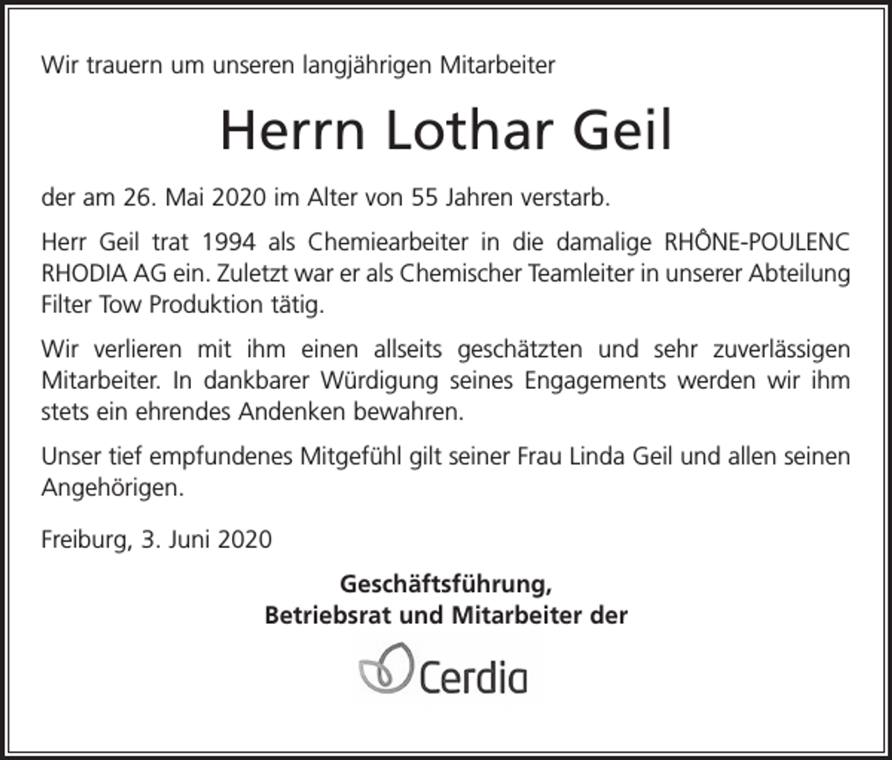<p>Wir trauern um unseren langjährigen Mitarbeiter</p><p>Herrn Lothar Geil<br />der am 26. Mai 2020 im Alter von 55 Jahren verstarb.<br />Herr Geil trat 1994 als Chemiearbeiter in die damalige RHÔNE-POULENC<br />RHODIA AG ein. Zuletzt war er als Chemischer Teamleiter in unserer Abteilung<br />Filter Tow Produktion tätig.<br />Wir verlieren mit ihm einen allseits geschätzten und sehr zuverlässigen<br />Mitarbeiter. In dankbarer Würdigung seines Engagements werden wir ihm<br />stets ein ehrendes Andenken bewahren.<br />Unser tief empfundenes Mitgefühl gilt seiner Frau Linda Geil und allen seinen<br />Angehörigen.<br />Freiburg, 3. Juni 2020<br />Geschäftsführung,<br />Betriebsrat und Mitarbeiter der</p>