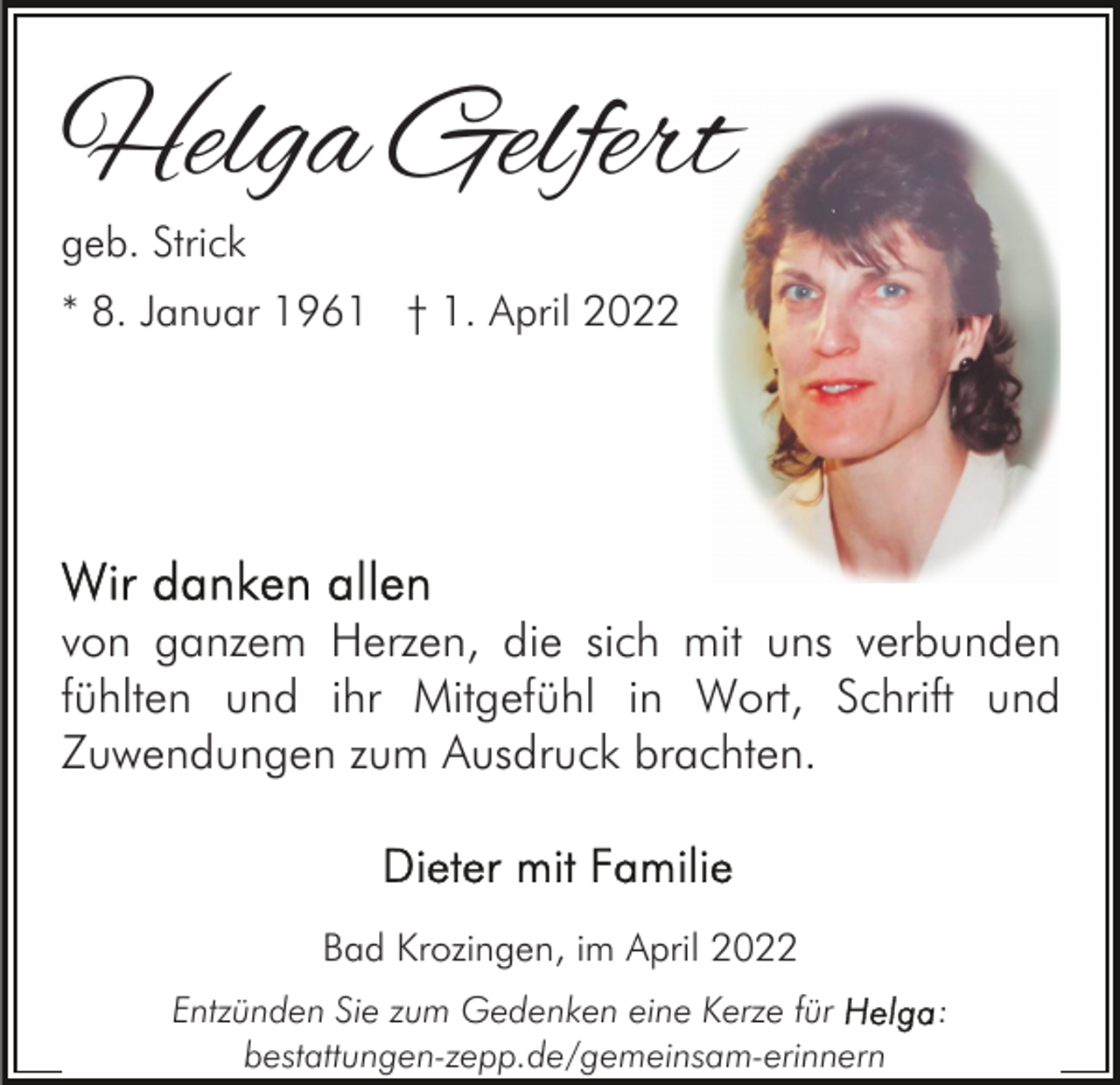 <p>Helga Gelfert<br />geb. Strick</p><p>* 8. Januar 1961 † 1. April 2022</p><p>von ganzem Herzen, die sich mit uns verbunden<br />fühlten und ihr Mitgefühl in Wort, Schrift und<br />Zuwendungen zum Ausdruck brachten.</p><p>Bad Krozingen, im April 2022<br />Entzünden Sie zum Gedenken eine Kerze für<br />bestattungen-zepp.de/gemeinsam-erinnern</p><p>:</p>