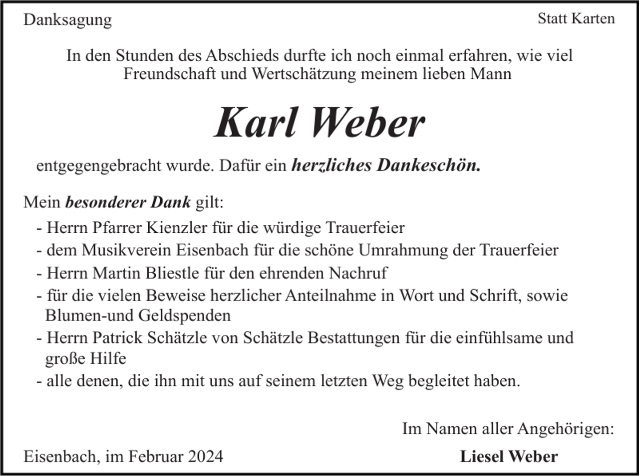 <p>Statt Karten</p><p>Danksagung</p><p>In den Stunden des Abschieds durfte ich noch einmal erfahren, wie viel<br />Freundschaft und Wertschätzung meinem lieben Mann</p><p>Karl Weber<br />entgegengebracht wurde. Dafür ein herzliches Dankeschön.<br />Mein besonderer Dank gilt:<br />- Herrn Pfarrer Kienzler für die würdige Trauerfeier<br />- dem Musikverein Eisenbach für die schöne Umrahmung der Trauerfeier<br />- Herrn Martin Bliestle für den ehrenden Nachruf<br />- für die vielen Beweise herzlicher Anteilnahme in Wort und Schrift, sowie<br />Blumen-und Geldspenden<br />- Herrn Patrick Schätzle von Schätzle Bestattungen für die einfühlsame und<br />große Hilfe<br />- alle denen, die ihn mit uns auf seinem letzten Weg begleitet haben.<br />Im Namen aller Angehörigen:<br />Eisenbach, im Februar 2024</p><p>Liesel Weber</p>