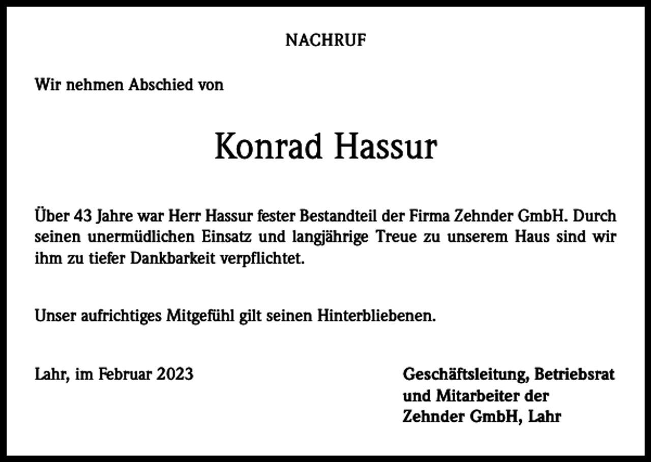 <p>NACHRUF<br />Wir nehmen Abschied von</p><p>Konrad Hassur<br />Über 43 Jahre war Herr Hassur fester Bestandteil der Firma Zehnder GmbH. Durch<br />seinen unermüdlichen Einsatz und langjährige Treue zu unserem Haus sind wir<br />ihm zu tiefer Dankbarkeit verpflichtet.<br />Unser aufrichtiges Mitgefühl gilt seinen Hinterbliebenen.<br />Lahr, im Februar 2023 Geschäftsleitung, Betriebsrat<br />und Mitarbeiter der<br />Zehnder GmbH, Lahr</p>