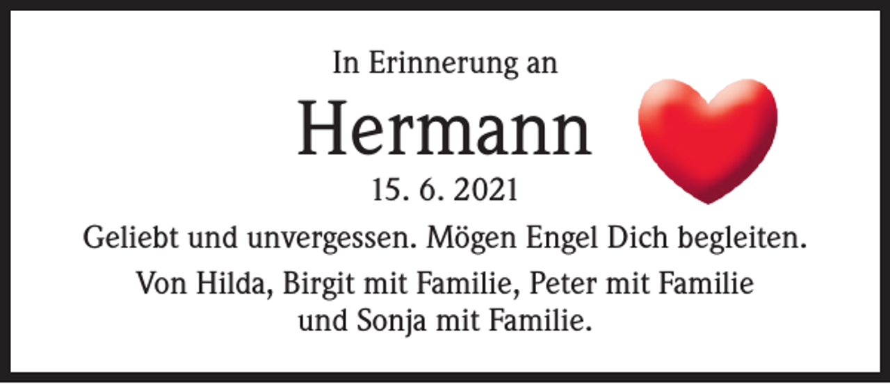 <p>In Erinnerung an</p><p>Hermann</p><p>15. 6. 2021<br />Geliebt und unvergessen. Mögen Engel Dich begleiten.<br />Von Hilda, Birgit mit Familie, Peter mit Familie<br />und Sonja mit Familie.</p>