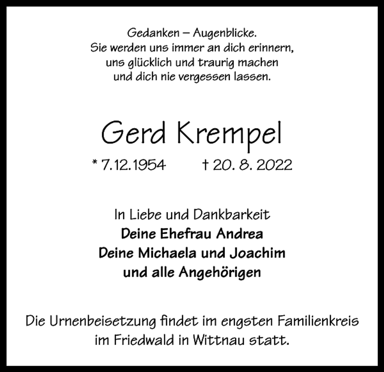 <p>Gedanken – Augenblicke.<br />Sie werden uns immer an dich erinnern,<br />uns glücklich und traurig machen<br />und dich nie vergessen lassen.</p><p>Gerd Krempel<br />* 7. 12. 1954</p><p>† 20. 8. 2022</p><p>In Liebe und Dankbarkeit<br />Deine Ehefrau Andrea<br />Deine Michaela und Joachim<br />und alle Angehörigen<br />Die Urnenbeisetzung findet im engsten Familienkreis<br />im Friedwald in Wittnau statt.</p>