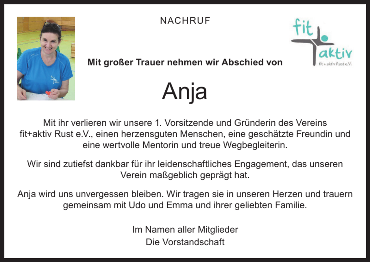 <p>N ACHRUF</p><p>Mit großer Trauer nehmen wir Abschied von</p><p>Anja<br />Mit ihr verlieren wir unsere 1. Vorsitzende und Gründerin des Vereins<br />fit+aktiv Rust e.V., einen herzensguten Menschen, eine geschätzte Freundin und<br />eine wertvolle Mentorin und treue Wegbegleiterin.<br />Wir sind zutiefst dankbar für ihr leidenschaftliches Engagement, das unseren<br />Verein maßgeblich geprägt hat.<br />Anja wird uns unvergessen bleiben. Wir tragen sie in unseren Herzen und trauern<br />gemeinsam mit Udo und Emma und ihrer geliebten Familie.<br />Im Namen aller Mitglieder<br />Die Vorstandschaft</p>