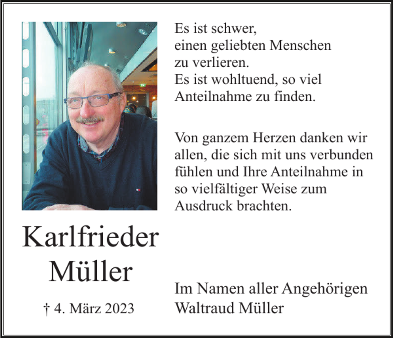 <p>Es ist schwer,<br />einen geliebten Menschen<br />zu verlieren.<br />Es ist wohltuend, so viel<br />Anteilnahme zu finden.<br />Von ganzem Herzen danken wir<br />allen, die sich mit uns verbunden<br />fühlen und Ihre Anteilnahme in<br />so vielfältiger Weise zum<br />Ausdruck brachten.</p><p>Karlfrieder<br />Müller<br />† 4. März 2023</p><p>Im Namen aller Angehörigen<br />Waltraud Müller</p>