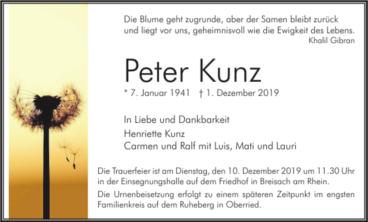 <p>Die Blume geht zugrunde, aber der Samen bleibt zurück<br />und liegt vor uns, geheimnisvoll wie die Ewigkeit des Lebens.<br />Khalil Gibran</p><p>Peter Kunz</p><p>* 7. Januar 1941 † 1. Dezember 2019</p><p>In Liebe und Dankbarkeit<br />Henriette Kunz<br />Carmen und Ralf mit Luis, Mati und Lauri<br />Die Trauerfeier ist am Dienstag, den 10. Dezember 2019 um 11.30 Uhr<br />in der Einsegnungshalle auf dem Friedhof in Breisach am Rhein.<br />Die Urnenbeisetzung erfolgt zu einem späteren Zeitpunkt im engsten<br />Familienkreis auf dem Ruheberg in Oberried.</p>