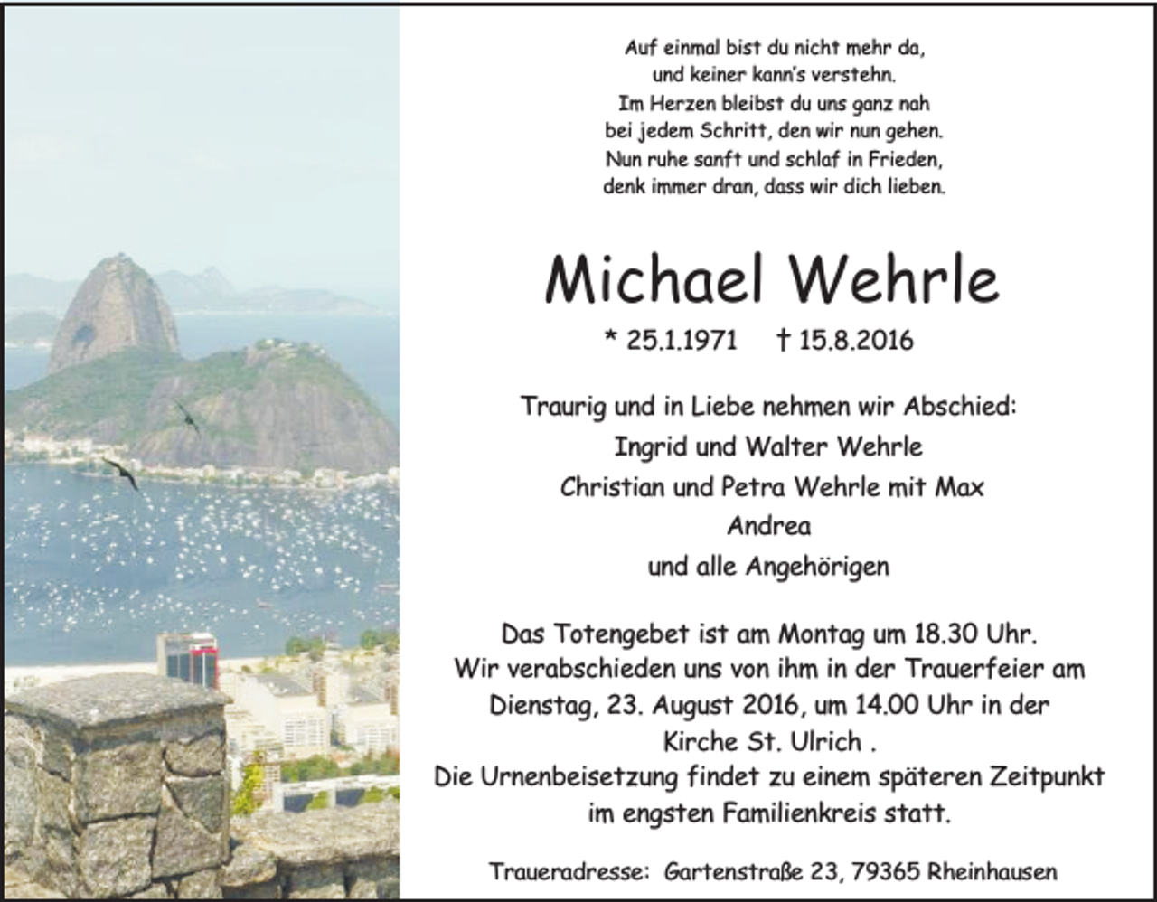 <p>Auf einmal bist du nicht mehr da,<br />und keiner kann’s verstehn.<br />Im Herzen bleibst du uns ganz nah<br />bei jedem Schritt, den wir nun gehen.<br />Nun ruhe sanft und schlaf in Frieden,<br />denk immer dran, dass wir dich lieben.</p><p>Michael Wehrle<br />* 25.1.1971</p><p>† 15.8.2016</p><p>Traurig und in Liebe nehmen wir Abschied:<br />Ingrid und Walter Wehrle<br />Christian und Petra Wehrle mit Max<br />Andrea<br />und alle Angehörigen<br />Das Totengebet ist am Montag um 18.30 Uhr.<br />Wir verabschieden uns von ihm in der Trauerfeier am<br />Dienstag, 23. August 2016, um 14.00 Uhr in der<br />Kirche St. Ulrich .<br />Die Urnenbeisetzung findet zu einem späteren Zeitpunkt<br />im engsten Familienkreis statt.<br />Traueradresse: Gartenstraße 23, 79365 Rheinhausen</p>
