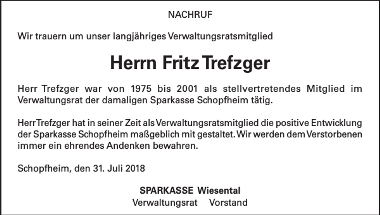 <p>NACHRUF<br />Wir trauern um unser langjähriges Verwaltungsratsmitglied</p><p>Herrn Fritz Trefzger<br />Herr Trefzger war von 1975 bis 2001 als stellvertretendes Mitglied im<br />Verwaltungsrat der damaligen Sparkasse Schopfheim tätig.<br />Herr Trefzger hat in seiner Zeit als Verwaltungsratsmitglied die positive Entwicklung<br />der Sparkasse Schopfheim maßgeblich mit gestaltet. Wir werden dem Verstorbenen<br />immer ein ehrendes Andenken bewahren.<br />Schopfheim, den 31. Juli 2018<br />SPARKASSE Wiesental<br />Verwaltungsrat Vorstand</p>