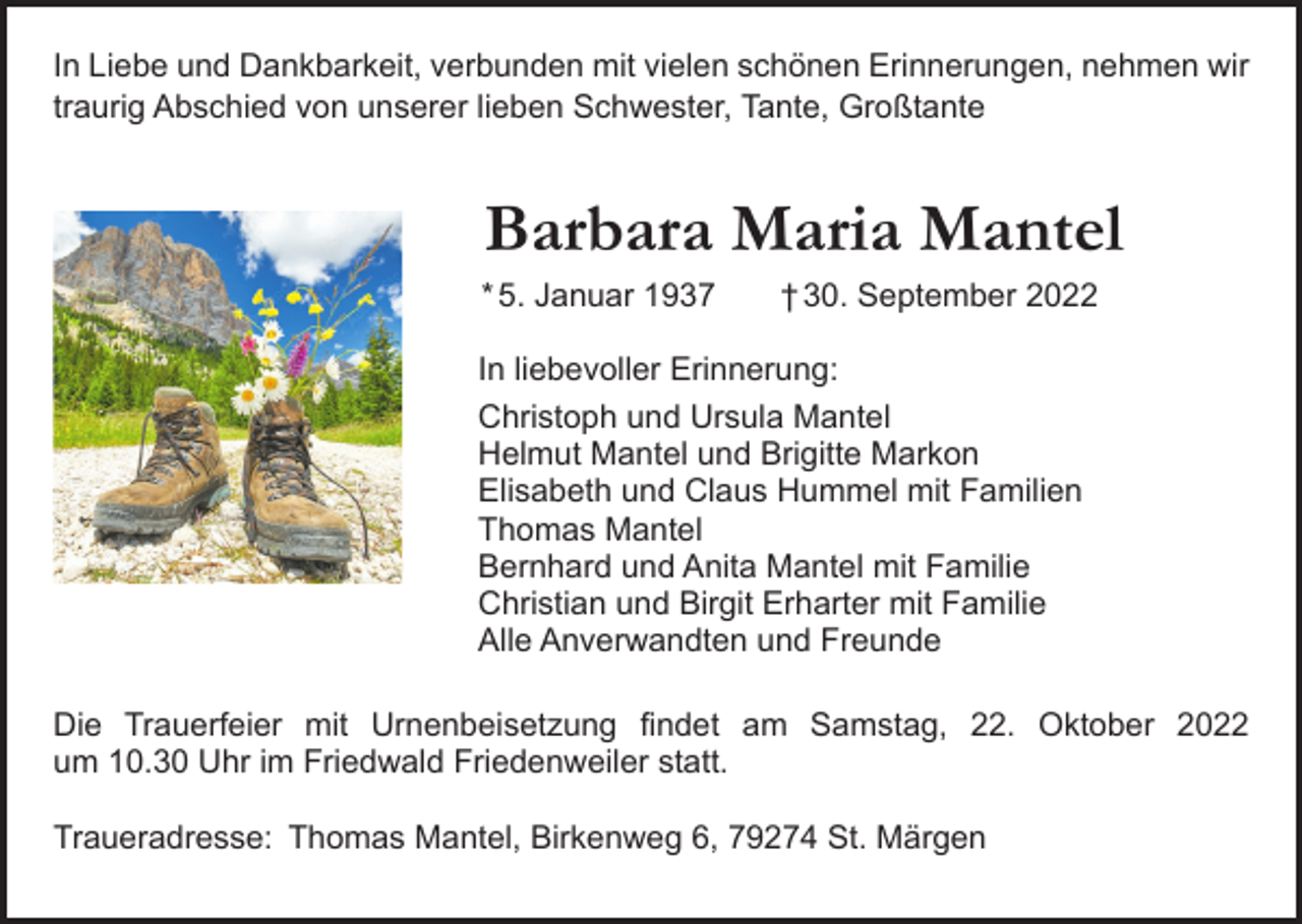 <p>In Liebe und Dankbarkeit, verbunden mit vielen schönen Erinnerungen, nehmen wir<br />traurig Abschied von unserer lieben Schwester, Tante, Großtante</p><p>Barbara Maria Mantel</p><p>* 5. Januar 1937 † 30. September 2022<br />In liebevoller Erinnerung:<br />Christoph und Ursula Mantel<br />Helmut Mantel und Brigitte Markon<br />Elisabeth und Claus Hummel mit Familien<br />Thomas Mantel<br />Bernhard und Anita Mantel mit Familie<br />Christian und Birgit Erharter mit Familie<br />Alle Anverwandten und Freunde</p><p>Die Trauerfeier mit Urnenbeisetzung findet am Samstag, 22. Oktober 2022<br />um 10.30 Uhr im Friedwald Friedenweiler statt.<br />Traueradresse: Thomas Mantel, Birkenweg 6, 79274 St. Märgen</p>