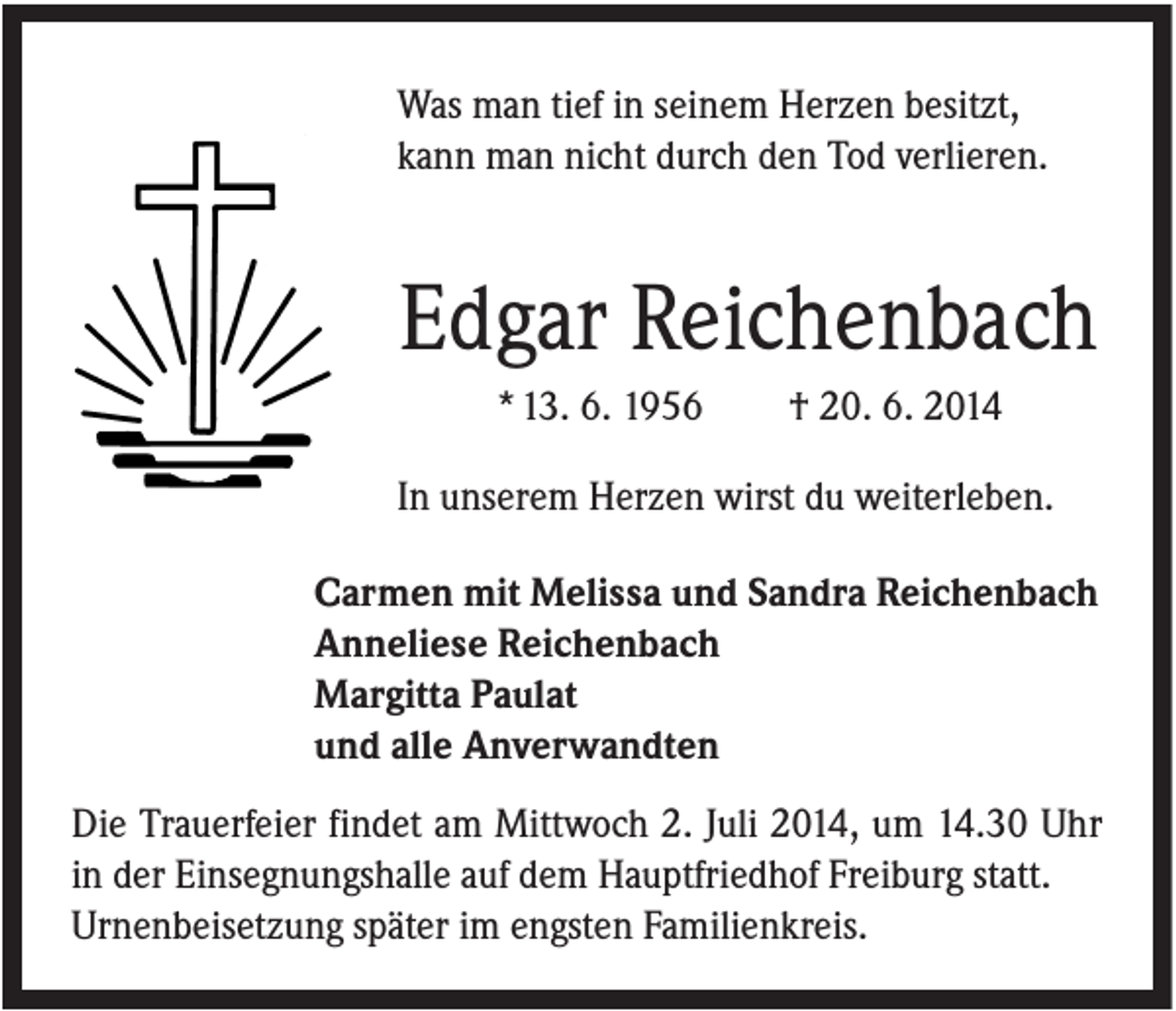 <p>Was man tief in seinem Herzen besitzt,<br />kann man nicht durch den Tod verlieren.</p><p>Edgar Reichenbach<br />* 13. 6. 1956</p><p>† 20. 6. 2014</p><p>In unserem Herzen wirst du weiterleben.<br />Carmen mit Melissa und Sandra Reichenbach<br />Anneliese Reichenbach<br />Margitta Paulat<br />und alle Anverwandten<br />Die Trauerfeier findet am Mittwoch 2. Juli 2014, um 14.30 Uhr<br />in der Einsegnungshalle auf dem Hauptfriedhof Freiburg statt.<br />Urnenbeisetzung später im engsten Familienkreis.</p>
