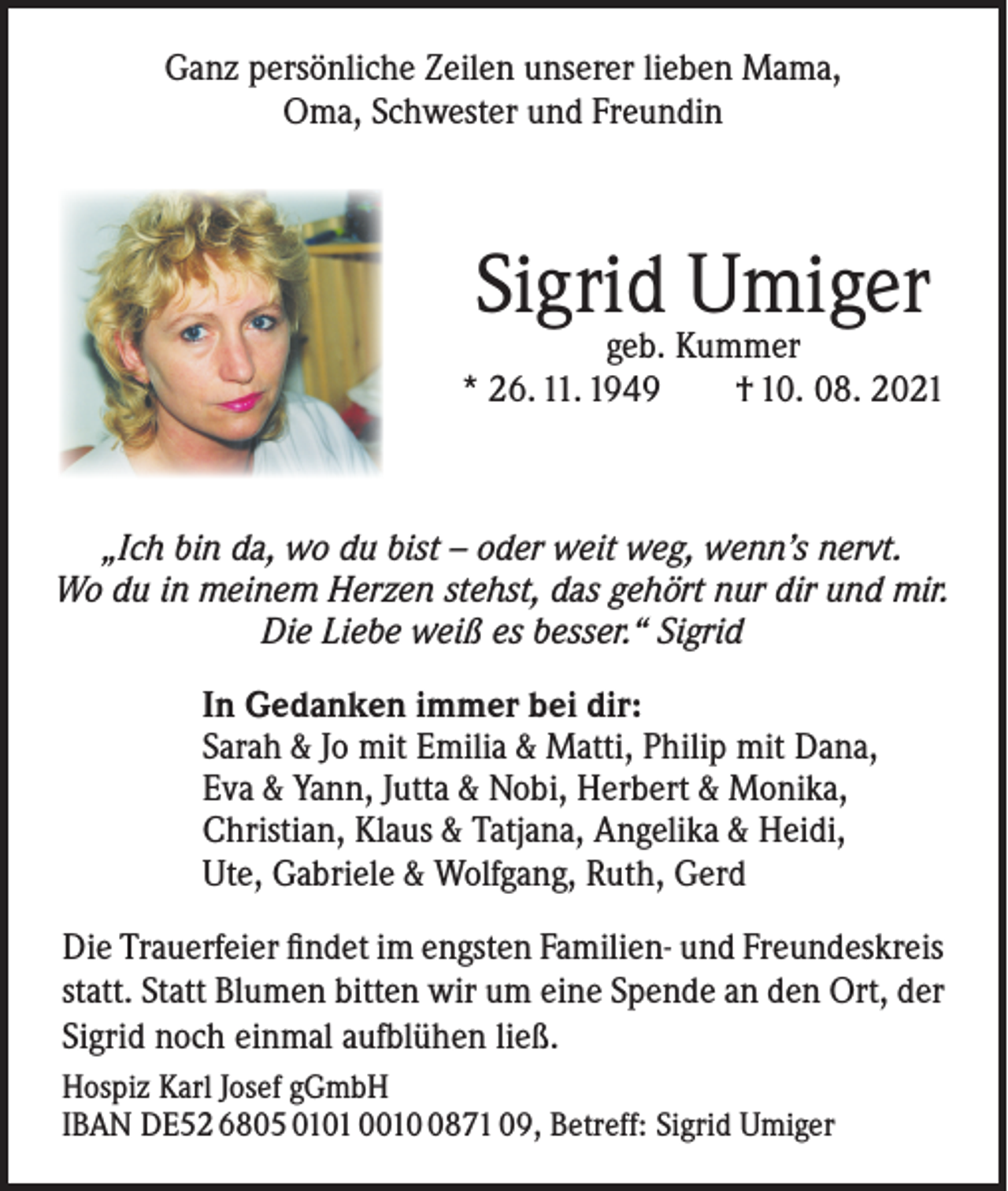 <p>Ganz persönliche Zeilen unserer lieben Mama,<br />Oma, Schwester und Freundin</p><p>Sigrid<br />Umiger<br />geb. Kummer<br />* 26. 11. 1949</p><p>† 10. 08. 2021</p><p>„Ich bin da, wo du bist – oder weit weg, wenn’s nervt.<br />Wo du in meinem Herzen stehst, das gehört nur dir und mir.<br />Die Liebe weiß es besser.“ Sigrid</p><p>In Gedanken immer bei dir:<br />Sarah &amp; Jo mit Emilia &amp; Matti, Philip mit Dana,<br />Eva &amp; Yann, Jutta &amp; Nobi, Herbert &amp; Monika,<br />Christian, Klaus &amp; Tatjana, Angelika &amp; Heidi,<br />Ute, Gabriele &amp; Wolfgang, Ruth, Gerd<br />Die Trauerfeier findet im engsten Familien- und Freundeskreis<br />statt. Statt Blumen bitten wir um eine Spende an den Ort, der<br />Sigrid noch einmal aufblühen ließ.<br />Hospiz Karl Josef gGmbH<br />IBAN DE52 6805 0101 001871 09, Betreff: Sigrid Umiger</p>