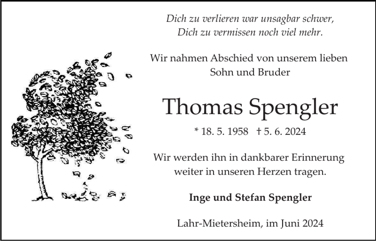 <p>Dich zu verlieren war unsagbar schwer,<br />Dich zu vermissen noch viel mehr.<br />Wir nahmen Abschied von unserem lieben<br />Sohn und Bruder</p><p>Thomas Spengler<br />* 18. 5. 1958 † 5. 6. 2024<br />Wir werden ihn in dankbarer Erinnerung<br />weiter in unseren Herzen tragen.<br />Inge und Stefan Spengler<br />Lahr­Mietersheim, im Juni 2024</p>