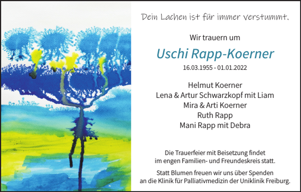 <p>Dein Lachen ist für immer verstummt.<br />Wir trauern um</p><p>Uschi Rapp-Koerner<br />16.03.1955 - 01.01.2022</p><p>Helmut Koerner<br />Lena &amp; Artur Schwarzkopf mit Liam<br />Mira &amp; Arti Koerner<br />Ruth Rapp<br />Mani Rapp mit Debra<br />Die Trauerfeier mit Beisetzung findet<br />im engen Familien- und Freundeskreis statt.<br />Statt Blumen freuen wir uns über Spenden<br />an die Klinik für Palliativmedizin der Uniklinik Freiburg.</p>