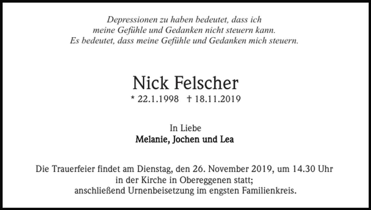 <p>Depressionen zu haben bedeutet, dass ich<br />meine Gefühle und Gedanken nicht steuern kann.<br />Es bedeutet, dass meine Gefühle und Gedanken mich steuern.</p><p>Nick Felscher</p><p>* 22.1.1998 † 18.11.2019<br />In Liebe</p><p>Die Trauerfeier findet am Dienstag, den 26. November 2019, um 14.30 Uhr<br />in der Kirche in Obereggenen statt;<br />anschließend Urnenbeisetzung im engsten Familienkreis.</p>