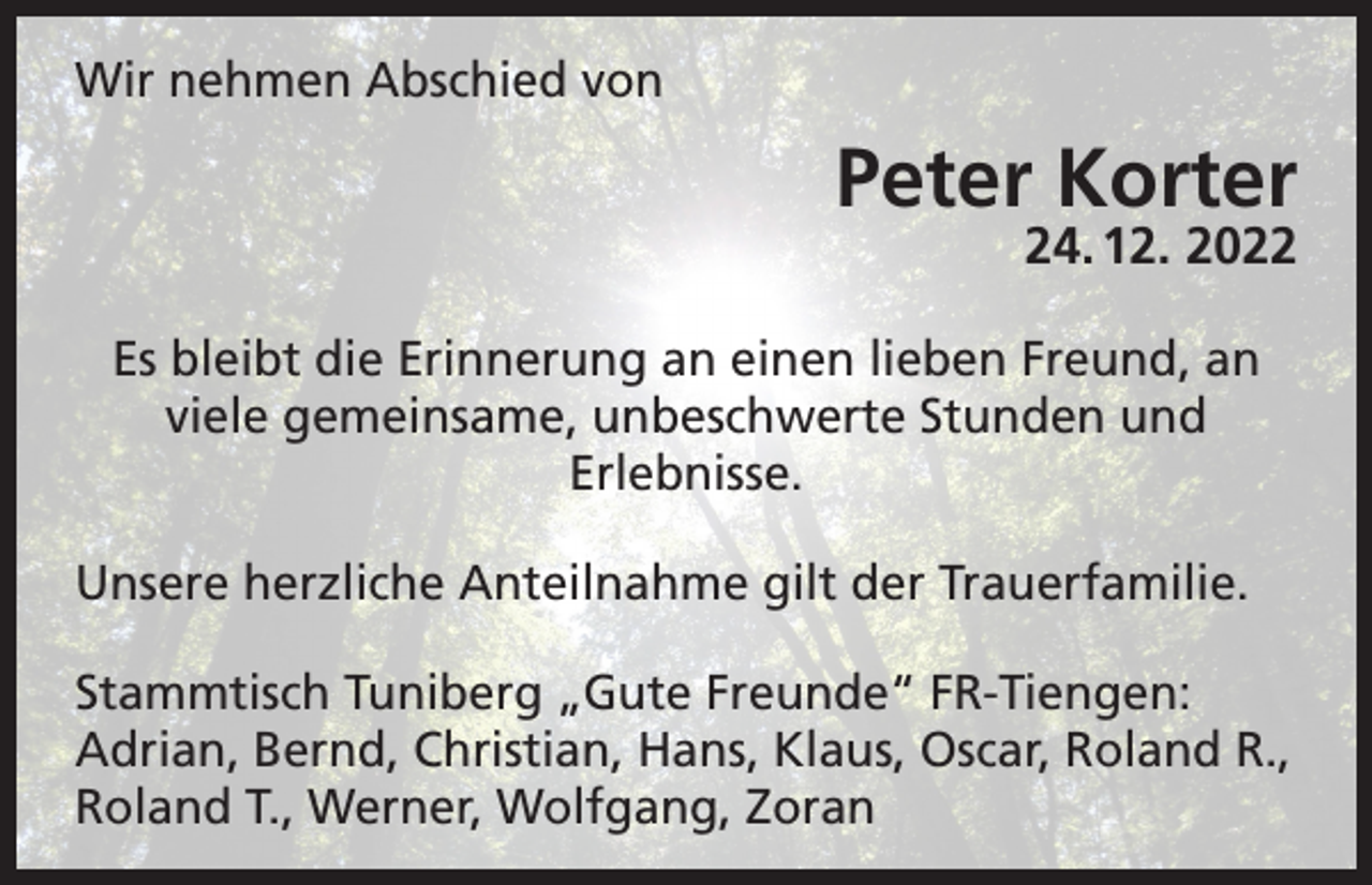<p>Wir nehmen Abschied von</p><p>Peter Korter<br />24. 12. 2022</p><p>Es bleibt die Erinnerung an einen lieben Freund, an<br />viele gemeinsame, unbeschwerte Stunden und<br />Erlebnisse.<br />Unsere herzliche Anteilnahme gilt der Trauerfamilie.<br />Stammtisch Tuniberg „Gute Freunde“ FR-Tiengen:<br />Adrian, Bernd, Christian, Hans, Klaus, Oscar, Roland R.,<br />Roland T., Werner, Wolfgang, Zoran</p>