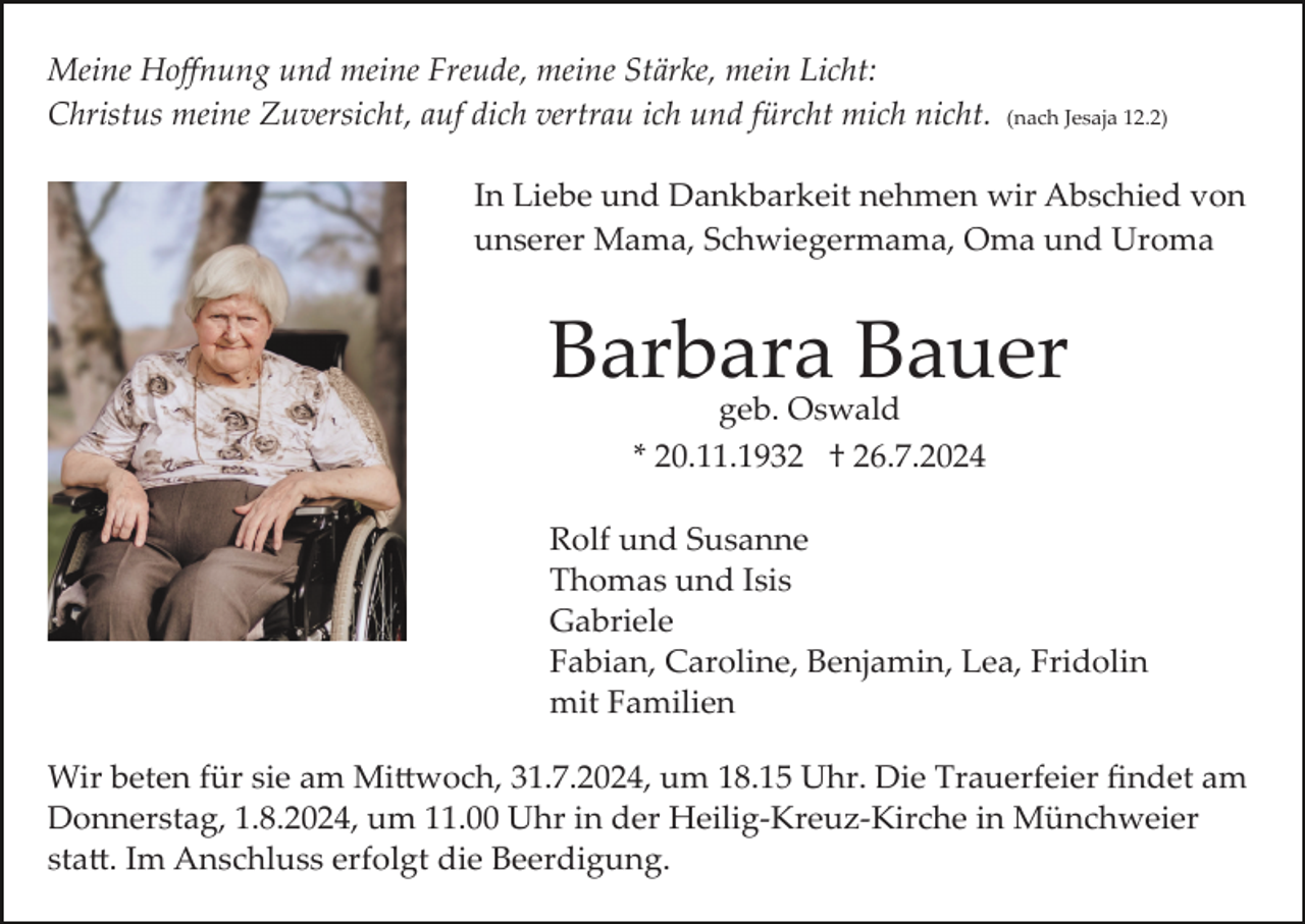 <p>Meine Hoﬀnung und meine Freude, meine Stärke, mein Licht:<br />Christus meine Zuversicht, auf dich vertrau ich und fürcht mich nicht.</p><p>(nach Jesaja 12.2)</p><p>In Liebe und Dankbarkeit nehmen wir Abschied von<br />unserer Mama, Schwiegermama, Oma und Uroma</p><p>Barbara Bauer<br />geb. Oswald<br />* 20.11.1932 † 26.7.2024</p><p>Rolf und Susanne<br />Thomas und Isis<br />Gabriele<br />Fabian, Caroline, Benjamin, Lea, Fridolin<br />mit Familien<br />Wir beten für sie am Mi�woch, 31.7.2024, um 18.15 Uhr. Die Trauerfeier ﬁndet am<br />Donnerstag, 1.8.2024, um 11.00 Uhr in der Heilig­Kreuz­Kirche in Münchweier<br />sta�. Im Anschluss erfolgt die Beerdigung.</p>
