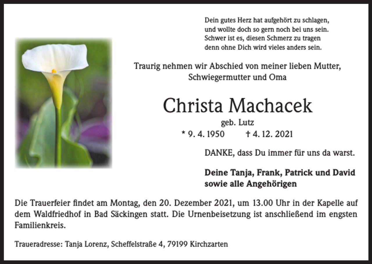 <p>Dein gutes Herz hat aufgehört zu schlagen,<br />und wollte doch so gern noch bei uns sein.<br />Schwer ist es, diesen Schmerz zu tragen<br />denn ohne Dich wird vieles anders sein.</p><p>Traurig nehmen wir Abschied von meiner lieben Mutter,<br />Schwiegermutter und Oma</p><p>Christa Machacek<br />geb. Lutz<br />* 9. 4. 1950<br />† 4. 12. 2021</p><p>DANKE, dass Du immer für uns da warst.<br />Deine Tanja, Frank, Patrick und David<br />sowie alle Angehörigen<br />Die Trauerfeier findet am Montag, den 20. Dezember 2021, um 13.00 Uhr in der Kapelle auf<br />dem Waldfriedhof in Bad Säckingen statt. Die Urnenbeisetzung ist anschließend im engsten<br />Familienkreis.<br />Traueradresse: Tanja Lorenz, Scheffelstraße 4, 79199 Kirchzarten</p>